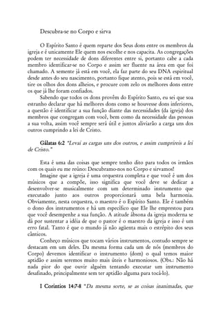 Descubra-se no Corpo e sirva

      O Espírito Santo é quem reparte dos Seus dons entre os membros da
igreja e é unicamente Ele quem nos escolhe e nos capacita. As congregações
podem ter necessidade de dons diferentes entre si, portanto cabe a cada
membro identificar-se no Corpo e assim ser fluente na área em que foi
chamado. A semente já está em você, ela faz parte do seu DNA espiritual
desde antes do seu nascimento, portanto fique atento, pois se está em você,
tire os olhos dos dons alheios, e procure com zelo os melhores dons entre
os que já lhe foram confiados.
      Sabendo que todos os dons provêm do Espírito Santo, eu sei que soa
estranho declarar que há melhores dons como se houvesse dons inferiores,
a questão é identificar a sua função diante das necessidades (da igreja) dos
membros que congregam com você, bem como da necessidade das pessoas
a sua volta, assim você sempre será útil e juntos aliviarão a carga uns dos
outros cumprindo a lei de Cristo.

     Gálatas 6:2 “Levai as cargas uns dos outros, e assim cumprireis a lei
de Cristo.”

      Esta é uma das coisas que sempre tenho dito para todos os irmãos
com os quais eu me reúno: Descubramo-nos no Corpo e sirvamos!
      Imagine que a igreja é uma orquestra completa e que você é um dos
músicos que a compõe, isso significa que você deve se dedicar a
desenvolver-se musicalmente com um determinado instrumento que
executado junto aos outros proporcionará uma bela harmonia.
Obviamente, nesta orquestra, o maestro é o Espírito Santo. Ele é também
o dono dos instrumentos e há um específico que Ele lhe emprestou para
que você desempenhe a sua função. A atitude ábsona da igreja moderna se
dá por sustentar a idéia de que o pastor é o maestro da igreja e isso é um
erro fatal. Tanto é que o mundo já não agüenta mais o estrépito dos seus
cânticos.
      Conheço músicos que tocam vários instrumentos, contudo sempre se
destacam em um deles. Da mesma forma cada um de nós (membros do
Corpo) devemos identificar o instrumento (dom) o qual temos maior
aptidão e assim seremos muito mais úteis e harmoniosos. (Obs.: Não há
nada pior do que ouvir alguém tentando executar um instrumento
desafinado, principalmente sem ter aptidão alguma para tocá-lo).

     I Corintios 14:7-8 “Da mesma sorte, se as coisas inanimadas, que
 