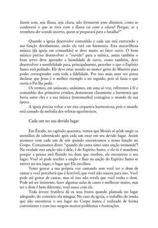 fazem som, seja flauta, seja cítara, não formarem sons distintos, como se
conhecerá o que se toca com a flauta ou com a cítara? Porque, se a
trombeta der sonido incerto, quem se preparará para a batalha?”

      Quando a igreja desenvolve comunhão e cada um está exercendo a
sua função devidamente, então ela está em harmonia. Esta maravilhosa
música (da igreja em comunhão) se deve muito ao fator ouvir. O bom
músico precisa desenvolver o “ouvido” para a música, assim também o
bom servo deve aprender a humildade de ouvir, como também, deve
desenvolver a sensibilidade para, principalmente, perceber o que o Espírito
Santo está pedindo. Ele deve estar atendo ao menor gesto do Maestro para
poder corresponder com toda a fidelidade. Por isso mais uma vez posso
declarar que Jesus é o melhor exemplo a ser seguido, pois só fazia o que
ouvia o Pai lhe pedir.
      Os termos, em uníssono, unânimes, em uma só voz, referentes à fé e
comunhão dos primeiros cristãos, demostram claramente a harmonia que
havia entre eles e a sua música (testemunho) contagiou o mundo da sua
época.
      A igreja precisa voltar a ser esta orquestra harmoniosa, pois o mundo
está cansado da melodia dos solistas egocêntricos.

     Cada um no seu devido lugar

      Em Êxodo, no capítulo quarenta, vemos que Moisés só pôde ungir os
utensílios do tabernáculo após cada um estar em seu devido lugar. Assim
acontece com cada um de nós quando encontramos a nossa função no
Corpo. Costumamos dizer: “quando ele canta sinto uma unção tremenda”!
Na verdade esta unção não é dele, é do Espírito Santo, e ela só é manifesta
porque a pessoa está fluindo no dom que recebeu, ela encontrou o seu
lugar. Você só pode receber a unção e fluir na unção do Espírito Santo se
estiver no seu lugar, o lugar que Ele escolheu.
      Tente gravar a sua própria voz cantando sem você ter o dom de
cantar e você perceberá que é horrível, que você não nasceu para isso. Você
pode até gostar de cantar, mas só isso não revela que você tenha o dom.
Pode até ser insistente, fazer algumas aulas de canto e melhorar muito, mas
ter o dom é bem diferente, você nasce com ele.
      Toda árvore frutífera dá os seus frutos quando plantada no lugar
adequado, do contrário ela mingua. No caso da igreja, o trabalho do irmão
que não encontrou o seu lugar no Corpo nunca é realizado de forma
conveniente e com isso surgem muitos problemas e frustrações.
 
