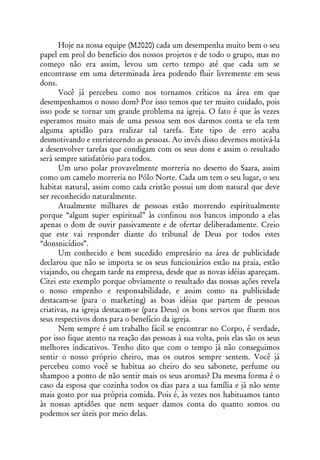 Hoje na nossa equipe (M2020) cada um desempenha muito bem o seu
papel em prol do beneficio dos nossos projetos e de todo o grupo, mas no
começo não era assim, levou um certo tempo até que cada um se
encontrasse em uma determinada área podendo fluir livremente em seus
dons.
      Você já percebeu como nos tornamos críticos na área em que
desempenhamos o nosso dom? Por isso temos que ter muito cuidado, pois
isso pode se tornar um grande problema na igreja. O fato é que às vezes
esperamos muito mais de uma pessoa sem nos darmos conta se ela tem
alguma aptidão para realizar tal tarefa. Este tipo de erro acaba
desmotivando e entristecendo as pessoas. Ao invés disso devemos motivá-la
a desenvolver tarefas que condigam com os seus dons e assim o resultado
será sempre satisfatório para todos.
      Um urso polar provavelmente morreria no deserto do Saara, assim
como um camelo morreria no Pólo Norte. Cada um tem o seu lugar, o seu
habitat natural, assim como cada cristão possui um dom natural que deve
ser reconhecido naturalmente.
      Atualmente milhares de pessoas estão morrendo espiritualmente
porque “algum super espiritual” às confinou nos bancos impondo a elas
apenas o dom de ouvir passivamente e de ofertar deliberadamente. Creio
que este vai responder diante do tribunal de Deus por todos estes
“donsnicídios”.
      Um conhecido e bem sucedido empresário na área de publicidade
declarou que não se importa se os seus funcionários estão na praia, estão
viajando, ou chegam tarde na empresa, desde que as novas idéias apareçam.
Citei este exemplo porque obviamente o resultado das nossas ações revela
o nosso empenho e responsabilidade, e assim como na publicidade
destacam-se (para o marketing) as boas idéias que partem de pessoas
criativas, na igreja destacam-se (para Deus) os bons servos que fluem nos
seus respectivos dons para o benefício da igreja.
      Nem sempre é um trabalho fácil se encontrar no Corpo, é verdade,
por isso fique atento na reação das pessoas à sua volta, pois elas são os seus
melhores indicativos. Tenho dito que com o tempo já não conseguimos
sentir o nosso próprio cheiro, mas os outros sempre sentem. Você já
percebeu como você se habitua ao cheiro do seu sabonete, perfume ou
shampoo a ponto de não sentir mais os seus aromas? Da mesma forma é o
caso da esposa que cozinha todos os dias para a sua família e já não sente
mais gosto por sua própria comida. Pois é, às vezes nos habituamos tanto
às nossas aptidões que nem sequer damos conta do quanto somos ou
podemos ser úteis por meio delas.
 