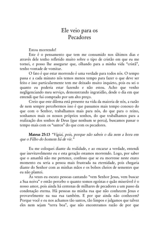 Ele veio para os
                             Pecadores

      Estou morrendo!
      Este é o pensamento que tem me consumido nos últimos dias e
através dele tenho refletido muito sobre o tipo de cristão em que eu me
tornei, e posso lhe assegurar que, olhando para a minha vida “cristã”,
tenho vontade de vomitar.
      O fato é que estar morrendo é uma verdade para todos nós. O tempo
passa e a cada minuto nós temos menos tempo para fazer o que deve ser
feito e isso particularmente tem me deixado muito inquieto, pois eu sei o
quanto eu poderia estar fazendo e não estou. Acho que venho
negligenciando meu serviço, demonstrando ingratidão, desde o dia em que
entendi que fui comprado por um alto preço.
      Creio que este dilema está presente na vida da maioria de nós, a razão
de nem sempre percebermos isso é que passamos mais tempo conosco do
que com o Senhor, trabalhamos mais para nós, do que para o reino,
sonhamos mais os nossos próprios sonhos, do que trabalhamos para a
realização dos sonhos de Deus (que nenhum se perca), buscamos passar o
tempo mais com os “santos” do que com os pecadores.

     Mateus 25:13 “Vigiai, pois, porque não sabeis o dia nem a hora em
que o Filho do homem há de vir.”

      Eu me coloquei diante da realidade, e ao encarar a verdade, entendi
que inevitavelmente eu e esta geração estamos morrendo. Logo, por saber
que o amanhã não me pertence, confesso que se eu morresse neste exato
momento eu seria a pessoa mais frustrada na eternidade, pois chegaria
diante do Senhor com as minhas mãos e os bolsos cheios de sementes que
eu não plantei.
      Às vezes eu escuto pessoas cantando “vem Senhor Jesus, vem buscar
a Sua noiva” e então percebo o quanto somos egoístas e quão miserável é o
nosso amor, pois ainda há centenas de milhares de pecadores a um passo da
condenação eterna. Há pessoas na minha rua que não conhecem Jesus e
provavelmente na sua rua também. E por que ainda não conhecem?
Porque você e eu nos achamos tão santos, tão limpos e julgamos que talvez
eles nem sejam “terra boa”, que não encontramos razão de por que
 