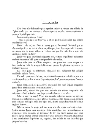 Introdução
       Este livro não foi escrito para agradar a todos e vender um milhão de
cópias, então por um momento olhemos para o espelho e contemplemos a
nossa própria hipocrisia.
       Somos discípulos de Jesus?
       Tendo o exemplo de Sua vida e obras podemos declarar que somos
seus imitadores?
       Hum... não sei, ou talvez eu pense que no fundo sei. O caso é que eu
não consigo fixar os meus olhos naquilo que Jesus fez e que não fazemos,
no momento os meus olhos se voltam ao que Ele não fez e que nós
insistimos tanto em fazer.
       Jesus veio para os pobres enquanto nós, os Seus seguidores, buscamos
realizar encontros VIP para os empresários abonados.
       Jesus veio para os aflitos, enquanto nós gastamos tanto tempo nos
divertindo na roda de amigos hilários em nossos freqüentes encontros de
confraternização.
       Ele veio para os enfermos, enquanto nós buscamos ter amigos
saudáveis, belos e fortes.
       Ele veio para os excluídos, enquanto nós estamos satisfeitos por nos
reunirmos dentro dos nossos “sagrados templos” junto aos nossos “santos
irmãos”.
       Jesus comia com os pecadores, enquanto nós nem sequer chegamos
perto deles para não nos “contaminarmos”.
       Jesus veio, sendo luz para um mundo em trevas, enquanto nós
evitamos refletir a Sua luz nos lugares onde abunda o pecado.
       Sabe o que eu vejo? Vejo um mundo enfermo rumo ao inferno
enquanto os enfermeiros, entre glórias e aleluias, estão dia após dia, semana
após semana, mês após mês, ano após ano, muito ocupados polindo os seus
ungidos bancos.
       Não se trata de senso crítico, mas sim da nossa realidade crítica.
Assim como Jesus nos mostrou dois caminhos nos aconselhando a
seguirmos pelo estreito, ao terminar de ler este livro receio que você
poderá optar em ter apenas uma dentre duas atitudes: primeira, abandonar
o seu cristianismo hipócrita ou, segunda, me incluir na sua lista dos que
pregam heresias.
 