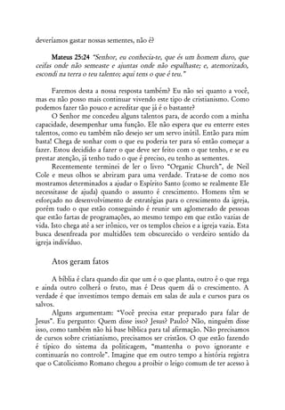 deveríamos gastar nossas sementes, não é?

      Mateus 25:24 “Senhor, eu conhecia-te, que és um homem duro, que
ceifas onde não semeaste e ajuntas onde não espalhaste; e, atemorizado,
escondi na terra o teu talento; aqui tens o que é teu.”

      Faremos desta a nossa resposta também? Eu não sei quanto a você,
mas eu não posso mais continuar vivendo este tipo de cristianismo. Como
podemos fazer tão pouco e acreditar que já é o bastante?
      O Senhor me concedeu alguns talentos para, de acordo com a minha
capacidade, desempenhar uma função. Ele não espera que eu enterre estes
talentos, como eu também não desejo ser um servo inútil. Então para mim
basta! Chega de sonhar com o que eu poderia ter para só então começar a
fazer. Estou decidido a fazer o que deve ser feito com o que tenho, e se eu
prestar atenção, já tenho tudo o que é preciso, eu tenho as sementes.
      Recentemente terminei de ler o livro “Organic Church”, de Neil
Cole e meus olhos se abriram para uma verdade. Trata-se de como nos
mostramos determinados a ajudar o Espírito Santo (como se realmente Ele
necessitasse de ajuda) quando o assunto é crescimento. Homens têm se
esforçado no desenvolvimento de estratégias para o crescimento da igreja,
porém tudo o que estão conseguindo é reunir um aglomerado de pessoas
que estão fartas de programações, ao mesmo tempo em que estão vazias de
vida. Isto chega até a ser irônico, ver os templos cheios e a igreja vazia. Esta
busca desenfreada por multidões tem obscurecido o verdeiro sentido da
igreja indivíduo.

     Atos geram fatos

       A bíblia é clara quando diz que um é o que planta, outro é o que rega
e ainda outro colherá o fruto, mas é Deus quem dá o crescimento. A
verdade é que investimos tempo demais em salas de aula e cursos para os
salvos.
       Alguns argumentam: “Você precisa estar preparado para falar de
Jesus”. Eu pergunto: Quem disse isso? Jesus? Paulo? Não, ninguém disse
isso, como também não há base bíblica para tal afirmação. Não precisamos
de cursos sobre cristianismo, precisamos ser cristãos. O que estão fazendo
é típico do sistema da politicagem, “mantenha o povo ignorante e
continuarás no controle”. Imagine que em outro tempo a história registra
que o Catolicismo Romano chegou a proibir o leigo comum de ter acesso à
 