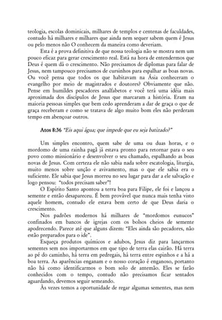 teologia, escolas dominicais, milhares de templos e centenas de faculdades,
contudo há milhares e milhares que ainda nem sequer sabem quem é Jesus
ou pelo menos não O conhecem da maneira como deveriam.
      Esta é a prova definitiva de que nossa teologia não se mostra nem um
pouco eficaz para gerar crescimento real. Está na hora de entendermos que
Deus é quem dá o crescimento. Não precisamos de diplomas para falar de
Jesus, nem tampouco precisamos de cursinhos para espalhar as boas novas.
Ou você pensa que todos os que habitavam na Ásia conheceram o
evangelho por meio de magistrados e doutores? Obviamente que não.
Pense em humildes pescadores analfabetos e você terá uma idéia mais
aproximada dos discípulos de Jesus que marcaram a história. Eram na
maioria pessoas simples que bem cedo aprenderam a dar de graça o que de
graça receberam e como se tratava de algo muito bom eles não perderam
tempo em abençoar outros.

     Atos 8:36 “Eis aqui água; que impede que eu seja batizado?”

      Um simples encontro, quem sabe de uma ou duas horas, e o
mordomo de uma rainha pagã já estava pronto para retornar para o seu
povo como missionário e desenvolver o seu chamado, espalhando as boas
novas de Jesus. Com certeza ele não sabia nada sobre escatologia, liturgia,
muito menos sobre unção e avivamento, mas o que ele sabia era o
suficiente. Ele sabia que Jesus morreu no seu lugar para dar a ele salvação e
logo pensou: “todos precisam saber”!
      O Espírito Santo apontou a terra boa para Filipe, ele foi e lançou a
semente e então desapareceu. É bem provável que nunca mais tenha visto
aquele homem, contudo ele estava bem certo de que Deus daria o
crescimento.
      Nos padrões modernos há milhares de “mordomos eunucos”
confinados em bancos de igrejas com os bolsos cheios de semente
apodrecendo. Parece até que alguns dizem: “Eles ainda são pecadores, não
estão preparados para o ide”.
      Esqueça produtos químicos e adubos, Jesus diz para lançarmos
sementes sem nos importarmos em que tipo de terra elas cairão. Há terra
ao pé do caminho, há terra em pedregais, há terra entre espinhos e a há a
boa terra. As aparências enganam e o nosso coração é enganoso, portanto
não há como identificarmos o bom solo de antemão. Eles se farão
conhecidos com o tempo, contudo não precisamos ficar sentados
aguardando, devemos seguir semeando.
      Às vezes temos a oportunidade de regar algumas sementes, mas nem
 