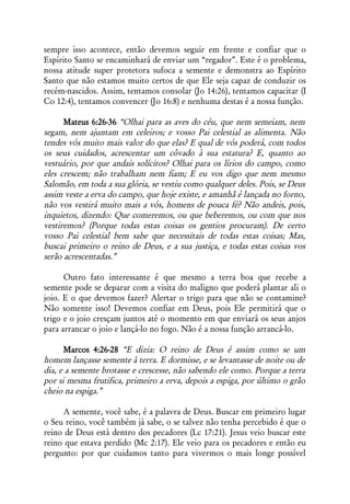 sempre isso acontece, então devemos seguir em frente e confiar que o
Espírito Santo se encaminhará de enviar um “regador”. Este é o problema,
nossa atitude super protetora sufoca a semente e demonstra ao Espírito
Santo que não estamos muito certos de que Ele seja capaz de conduzir os
recém-nascidos. Assim, tentamos consolar (Jo 14:26), tentamos capacitar (I
Co 12:4), tentamos convencer (Jo 16:8) e nenhuma destas é a nossa função.

      Mateus 6:26-36 “Olhai para as aves do céu, que nem semeiam, nem
segam, nem ajuntam em celeiros; e vosso Pai celestial as alimenta. Não
tendes vós muito mais valor do que elas? E qual de vós poderá, com todos
os seus cuidados, acrescentar um côvado à sua estatura? E, quanto ao
vestuário, por que andais solícitos? Olhai para os lírios do campo, como
eles crescem; não trabalham nem fiam; E eu vos digo que nem mesmo
Salomão, em toda a sua glória, se vestiu como qualquer deles. Pois, se Deus
assim veste a erva do campo, que hoje existe, e amanhã é lançada no forno,
não vos vestirá muito mais a vós, homens de pouca fé? Não andeis, pois,
inquietos, dizendo: Que comeremos, ou que beberemos, ou com que nos
vestiremos? (Porque todas estas coisas os gentios procuram). De certo
vosso Pai celestial bem sabe que necessitais de todas estas coisas; Mas,
buscai primeiro o reino de Deus, e a sua justiça, e todas estas coisas vos
serão acrescentadas.”

      Outro fato interessante é que mesmo a terra boa que recebe a
semente pode se deparar com a visita do maligno que poderá plantar ali o
joio. E o que devemos fazer? Alertar o trigo para que não se contamine?
Não somente isso! Devemos confiar em Deus, pois Ele permitirá que o
trigo e o joio cresçam juntos até o momento em que enviará os seus anjos
para arrancar o joio e lançá-lo no fogo. Não é a nossa função arrancá-lo.

      Marcos 4:26-28 “E dizia: O reino de Deus é assim como se um
homem lançasse semente à terra. E dormisse, e se levantasse de noite ou de
dia, e a semente brotasse e crescesse, não sabendo ele como. Porque a terra
por si mesma frutifica, primeiro a erva, depois a espiga, por último o grão
cheio na espiga.”

     A semente, você sabe, é a palavra de Deus. Buscar em primeiro lugar
o Seu reino, você também já sabe, o se talvez não tenha percebido é que o
reino de Deus está dentro dos pecadores (Lc 17:21). Jesus veio buscar este
reino que estava perdido (Mc 2:17). Ele veio para os pecadores e então eu
pergunto: por que cuidamos tanto para vivermos o mais longe possível
 