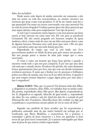 deles, dos excluídos?
      Desde muito cedo depois de minha conversão me ensinaram a não
mais me sentar na roda dos escarnecedores, no entanto encontro nas
escrituras que Jesus comia com pecadores. E aí? Se me vissem num bar o
que pensariam? Ou numa rua escura conversando com uma meretriz? Ou
na roda de jovens drogados? Conheço pessoas (para não dizer pastores) que
nem sequer dariam a mão para cumprimentar “este tipo de pessoa”.
      A real é que é exatamente nestes lugares e com estas pessoas que Jesus
estaria se hoje estivesse em carne entre nós. Ele veio para os pecadores!
Certamente Ele não estaria pregando nos luxuosos templos da igreja
moderna, talvez a única razão de estar em um deles seria para chutar o pau
de algumas barracas. Devemos estar onde Jesus quer estar e Ele nos quer
com os pecadores antes que seja tarde demais para eles.
      Dependendo do tempo que você já está lendo este livro
provavelmente poderia ter falado de Jesus para pelo menos um pecador e
falo isso porque penso o mesmo de mim pelo tempo que o estou
escrevendo.
      O reino é como um homem que busca boas pérolas e quando a
encontra vende tudo o que tem para comprá-la. É por isso que uma alma
vale mais que o mundo inteiro. Pecadores são pérolas, são como diamantes
brutos aparentemente feios por fora, mas que com um devido tratamento
revelam-se preciosos. É assim que o Senhor nos vê, preciosos e brilhantes,
pobres aos olhos do mundo, mas ricos na fé aos olhos de Deus. A questão é
que nem sempre estamos dispostos a pagar algum preço por uma alma e
isso é vergonhoso!

       Mateus 21:28-31 “Mas, que vos parece? Um homem tinha dois filhos,
e, dirigindo-se ao primeiro, disse: Filho, vai trabalhar hoje na minha vinha.
Ele, porém, respondendo, disse: Não quero. Mas depois, arrependendo-se,
foi. E, dirigindo-se ao segundo, falou-lhe de igual modo; e, respondendo
ele, disse: Eu vou, senhor; e não foi. Qual dos dois fez a vontade do pai?
Disseram-lhe eles: O primeiro. Disse-lhes Jesus: Em verdade vos digo que
os publicanos e as prostitutas entram adiante de vós no reino de Deus.”

     Segundo esta parábola de Jesus acredito que há ex-prostitutas e
publicanos semeando mais do que muito bacharel em teologia por aí.
Lembrando que Maria Madalena, a ex-prostituta, foi a primeira a
contemplar a glória de Jesus ressurreto e a levar aos apóstolos as boas
novas de que Jesus havia ressuscitado. Já vi pessoas embriagadas que falam
mais de Jesus do que muitos cristãos engravatados.
 