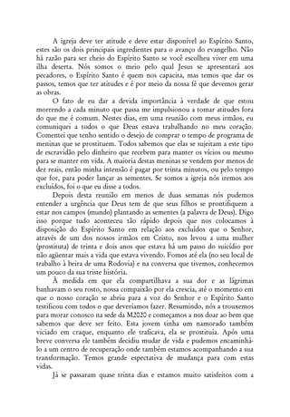 A igreja deve ter atitude e deve estar disponível ao Espírito Santo,
estes são os dois principais ingredientes para o avanço do evangelho. Não
há razão para ser cheio do Espírito Santo se você escolheu viver em uma
ilha deserta. Nós somos o meio pelo qual Jesus se apresentará aos
pecadores, o Espírito Santo é quem nos capacita, mas temos que dar os
passos, temos que ter atitudes e é por meio da nossa fé que devemos gerar
as obras.
       O fato de eu dar a devida importância à verdade de que estou
morrendo a cada minuto que passa me impulsionou a tomar atitudes fora
do que me é comum. Nestes dias, em uma reunião com meus irmãos, eu
comuniquei a todos o que Deus estava trabalhando no meu coração.
Comentei que tenho sentido o desejo de comprar o tempo de programa de
meninas que se prostituem. Todos sabemos que elas se sujeitam a este tipo
de escravidão pelo dinheiro que recebem para manter os vícios ou mesmo
para se manter em vida. A maioria destas meninas se vendem por menos de
dez reais, então minha intensão é pagar por trinta minutos, ou pelo tempo
que for, para poder lançar as sementes. Se somos a igreja nós iremos aos
excluídos, foi o que eu disse a todos.
       Depois desta reunião em menos de duas semanas nós pudemos
entender a urgência que Deus tem de que seus filhos se prontifiquem a
estar nos campos (mundo) plantando as sementes (a palavra de Deus). Digo
isso porque tudo aconteceu tão rápido depois que nos colocamos à
disposição do Espírito Santo em relação aos excluídos que o Senhor,
através de um dos nossos irmãos em Cristo, nos levou a uma mulher
(prostituta) de trinta e dois anos que estava há um passo do suicídio por
não agüentar mais a vida que estava vivendo. Fomos até ela (no seu local de
trabalho à beira de uma Rodovia) e na conversa que tivemos, conhecemos
um pouco da sua triste história.
       À medida em que ela compartilhava a sua dor e as lágrimas
banhavam o seu rosto, nossa compaixão por ela crescia, até o momento em
que o nosso coração se abriu para a voz do Senhor e o Espírito Santo
testificou com todos o que deveríamos fazer. Resumindo, nós a trouxemos
para morar conosco na sede da M2020 e começamos a nos doar ao bem que
sabemos que deve ser feito. Esta jovem tinha um namorado também
viciado em craque, enquanto ele traficava, ela se prostituía. Após uma
breve conversa ele também decidiu mudar de vida e pudemos encaminhá-
lo a um centro de recuperação onde também estamos acompanhando a sua
transformação. Temos grande espectativa de mudança para com estas
vidas.
       Já se passaram quase trinta dias e estamos muito satisfeitos com a
 