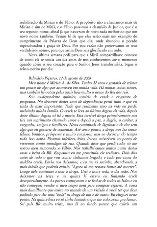 reabilitação da Mirian e do Fábio. A propósito não a chamamos mais de
Mirian e sim de Miriã, e o Fábio passamos a chamá-lo de Junior, que é o
seu segundo nome, afinal já que nasceram de novo nada melhor do que um
novo nome também. Temos fé de que eles serão mais um exemplo do
cumprimento da Palavra de Deus que diz: onde abundou o pecado
superabundou a graça de Deus. Por esta razão não preservamos os seus
verdadeiros nomes, para que assim Deus seja glorificado em tudo.
      Nesta última semana pedi para que a Miriã compartilhasse conosco
de como ela se sentia um dia antes de nos conhecermos até o momento
quando abriu o seu coração para o Senhor Jesus transformá-la. Segue o
relato escrito por ela:

      Balneário Piçarras, 12 de agosto de 2008
      Meu nome é Mirian A. da Silva. Tenho 32 anos e gostaria de relatar
um pouco de algo que aconteceu em minha vida. Há muitas coisas tristes,
mas também há outras pelas quais hoje exalto o nome do Rei dos reis.
      Sou ex-dependente química, usuária de crack e ex-garota de
programa. No decorrer destes anos de dependência perdi tudo o que eu
tinha de mais importante. Tudo que realmente amo na vida eu perdi,
incluindo minha família. O crack te leva ao último degrau da vida, depois
deste último degrau só há a morte. Esta terrível droga primeiramente nos
tira um sentimento chamado amor e depois a paz, a alegria, o caráter, a
vergonha, amigos e familiares. Nesta caminhada de lágrimas e de dor tem
algo que eu gostaria de comentar. Até certo ponto, a droga nos faz sentir
felizes, bonitos, prósperos e muito corajosos, mas ao decorrer do tempo
tudo isso acaba. Ficamos infelizes, feios, fracos, miseráveis ao ponto de
vivermos como mendigos de rua. Quando disse que perdi tudo, só me
restou meu namorado, o Fábio. Nós trabalhávamos juntos numa destas
casas a beira da BR. Enquanto eu me prostituía, ele traficava. Dois dias
antes de tudo o que vou contar tínhamos brigado, e tudo por causa do
maldito crack. Então nos deixamos, e eu me vi sozinha, abandonada, a
mais infeliz que poderia existir. “Agora só me restava fumar até morrer”.
Longe dele continuei a usar a droga. Usei a noite toda, o dia todo. Nos
deixamos na terça e na quinta lá estava eu fumando crack
desesperadamente. As portas começaram a se fechar de todos os lados e eu
não conseguia vender o meu corpo nem para comprar cigarro. A coisa
mais humilhante que existe no mundo de um viciado é você ter que ficar
pedindo para dar uma “bola” na droga de um e de outro. Eu cheguei neste
ponto. Na quinta-feira eu só tinha fumado o que me colocavam pra fumar.
Sai pela BR muito triste, mas lá no fundo parece que existia um
 