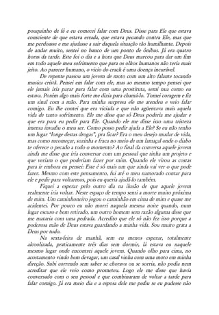 pouquinho de fé e eu comecei falar com Deus. Disse para Ele que estava
consciente de que estava errada, que estava pecando contra Ele, mas que
me perdoasse e me ajudasse a sair daquela situação tão humilhante. Depois
de andar muito, sentei no banco de um ponto de ônibus. Já era quatro
horas da tarde. Este foi o dia e a hora que Deus marcou para dar um fim
em todo aquele meu sofrimento que para os olhos humanos não teria mais
jeito. Ao parecer humano, o vicio do crack é uma doença incurável.
       De repente passou um jovem de moto com um alto falante tocando
musica cristã. Pensei em falar com ele, mas ao mesmo tempo pensei que
ele jamais iria parar para falar com uma prostituta, semi nua como eu
estava. Porém algo mais forte me dizia para chamá-lo. Tomei coragem e fiz
um sinal com a mão. Para minha surpresa ele me atendeu e veio falar
comigo. Eu lhe contei que era viciada e que não agüentava mais aquela
vida de tanto sofrimento. Ele me disse que só Deus poderia me ajudar e
que era para eu pedir para Ele. Quando ele me disse isso uma tristeza
imensa invadiu o meu ser. Como posso pedir ajuda a Ele? Se eu não tenho
um lugar “longe destas drogas”, pra ficar? Era o meu desejo mudar de vida,
mas como recomeçar, sozinha e fraca no meio de um lamaçal onde o diabo
te oferece o pecado a todo o momento? Ao final da conversa aquele jovem
ainda me disse que iria conversar com um pessoal que tinha um projeto e
que veriam o que poderiam fazer por mim. Quando ele virou as costas
para ir embora eu pensei: Este é só mais um que ainda vai ver o que pode
fazer. Mesmo com este pensamento, fui até o meu namorado contar para
ele e pedir para voltarmos, pois eu queria ajudá-lo também.
       Fiquei a esperar pelo outro dia na ilusão de que aquele jovem
realmente iria voltar. Neste espaço de tempo senti a morte muito próxima
de mim. Um caminhoneiro jogou o caminhão em cima de mim e quase me
acidentei. Por pouco eu não morri naquela mesma noite quando, num
lugar escuro e bem retirado, um outro homem sem razão alguma disse que
me mataria com uma pedrada. Acredito que ele só não fez isso porque a
poderosa mão de Deus estava guardando a minha vida. Sou muito grata a
Deus por tudo.
       Na sexta-feira de manhã, sem eu menos esperar, totalmente
alcoolizada, praticamente três dias sem dormir, lá estava eu naquele
mesmo lugar onde encontrei aquele jovem. Quando olho para cima, no
acostamento vindo bem devagar, um casal vinha com uma moto em minha
direção. Subi correndo sem saber se chorava ou se sorria, não podia nem
acreditar que ele veio como prometeu. Logo ele me disse que havia
conversado com o seu pessoal e que combinaram de voltar a tarde para
falar comigo. Já era meio dia e a esposa dele me pediu se eu pudesse não
 