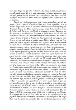 usar mais droga até que eles voltassem. Até então minha situação tinha
piorado ainda mais. Eu e o meu namorado estávamos dormindo num
matagal, pois estávamos devendo para os traficantes. No fundo eu ainda
conseguia acreditar que Deus estava de alguma forma trabalhando em
nossa causa.
       Depois que eles foram embora, voltei para o matagal para dormir um
pouco. Quando acordei chamei o Fábio para irmos esperá-los, mas ao
mesmo tempo sentia medo de sair dali e toparmos com os caras para quem
devíamos. “Seja o que Deus quiser” pensei, e então descemos até o ponto
de ônibus onde havíamos combinado de nos encontrarmos. Passou-se uns
dez minutos e eles chegaram. Enquanto o Fábio ficou por ali, eles me
levaram de carro até uma praia próxima para conversarmos. No caminho
o diabo tentou de todas as formas me fazer desistir de sair daquela vida.
Dentro do carro ele dizia na minha mente:Vai ser chato, você vai ficar
presa com pessoas pegando no teu pé vinte e quatro horas. Minha vontade
às vezes era sair correndo de dentro daquele carro, sem olhar para trás.
Quando paramos o carro eles começaram a me fazer várias perguntas. A
opressão era muito grande. Eu sentia ódio, raiva, vontade de chorar, gritar.
Todas aquelas perguntas pareciam perfurar tantas feridas que ainda não
haviam cicatrizado. Foram momentos sufocantes. Teve momentos que
pensei que eles eram policiais e senti muito medo, eu estava apavorada.
Pouco a pouco, à medida em que eles me falavam do amor de Deus por
minha vida, pude sentir mansamente a voz do Espírito Santo que começou
a reverter aquela situação difícil. Dentro de mim, aquela voz dizia: Mirian
está aí a chance que você tanto pediu a Deus nos momentos de tristeza.
Você está tendo a oportunidade de ter uma nova vida, no meio de pessoas
descentes e limpas. Pode não haver outra chance. Eu cheguei a sentir o
cheiro de uma vida mudada, totalmente diferente da qual eu estava
vivendo, foi quando decidi que era aquilo mesmo que eu queria. Eu queria
receber Deus para me ajudar. Logo pensei no Fábio, eu também queria que
eles fizessem algo por ele e foi tudo perfeito. Voltamos para o ponto de
ônibus e enquanto eles aguardavam no carro contei tudo o que eles
estavam dispostos a fazer e que ele deveria decidir se estava disposto a
mudar ou não. Eu já havia tomado a minha decisão de mudar de vida
independente da resposta do Fábio. Graças a Deus ele concordou e nós
dois embarcamos no carro e fomos lá na casa onde dormíamos. Eles nos
deram o dinheiro para pagar nossa dívida com o traficante e combinaram
de nos pegar no outro dia bem cedo. No outro dia eles chegaram e nos
pegaram. O Fábio foi levado para um centro de recuperação de um amigo
deles e eu fui morar na casa deles. Eles me acolheram com muito amor.
 