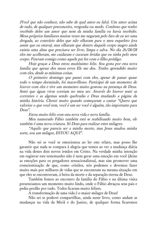 (Você que não conhece, não sabe de qual amor eu falo). Um amor acima
de tudo, de qualquer preconceito, vergonha ou medo. Confesso que tenho
recebido deles um amor que nem da minha família eu havia recebido.
Meus próprios familiares muitas vezes me negaram pelo fato de eu ser uma
drogada, ao contrário deles que não olharam para o meu esqueleto (era
assim que eu estava), mas olharam que dentro daquele corpo magro ainda
existia uma alma que precisava ser livre, limpa e salva. No dia 26/08/08
eles me acolheram, me cuidaram e curaram feridas que eu tinha pelo meu
corpo. Fizeram comigo como aquele pai fez com o filho pródigo.
      Hoje graças a Deus estou muitíssimo feliz. Sou grata por esta nova
família que apesar dos meus erros Ele me deu. Tenho aprendido muito
com eles, desde as mínimas coisas.
      O primeiro domingo que passei com eles, apesar de passar quase
todo o tempo dormindo, foi maravilhoso. Participei de um momento de
louvor com eles e tive um momento muito gostoso na presença de Deus.
Senti que águas vivas corriam no meu ser. Através do louvor senti as
correntes e as algemas sendo quebradas e Deus mudando a página da
minha história. Chorei muito quando começaram a cantar “Quero que
valorize o que você tem, você é um ser você é alguém, tão importante para
Deus”.
      Estou muito feliz com esta nova vida e nova família.
      Meu namorado Fábio também está se reabilitando muito bem, ele
também é uma nova criatura. Só Deus para realizar estes milagres.
      “Aquilo que parecia ser a minha morte, mas Jesus mudou minha
sorte, sou um milagre, ESTOU AQUI”.

      Não sei se você se emocionou ao ler este relato, mas posso lhe
garantir que nada se compara à alegria que temos ao ver a mudança diária
na vida destes dois novos irmãos em Cristo. Na verdade minha intenção
em registrar este testemunho não é nem gerar uma emoção em você (deixe
as emoções para os pregadores sensacionalistas), mas sim promover uma
conscientização de que, como cristãos, nós podemos e devemos fazer
muito mais por milhares de vidas que se encontram na mesma situação em
que eles se encontravam, à beira da morte e da separação eterna de Deus.
      Também fomos ao encontro da família do Fábio e na última visita
presenciamos um momento muito lindo, onde o Fábio abraçou seus pais e
pediu perdão por tudo. Todos ficaram muito felizes.
      A transformação de uma vida é o maior milagre de Deus!
      Não sei se poderei compartilhar, ainda neste livro, como andam as
mudanças na vida da Miriã e do Junior, de qualquer forma ficaremos
 