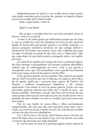 Independentemente de qual for a sua escolha estarei sempre pronto
com minha consciência para, se preciso for, queimar na fogueira religiosa
em favor da verdade. Já fiz minha escolha.
       Então, respire fundo e vamos lá.

        Qual é a sua classe?

         Sim, porque o conteúdo deste livro atrai duas principais classes de
leitores: a classe A e a classe B.
      A classe A são todos aqueles que infelizmente pensam que são classe
A, mas na verdade são como cães farejadores em busca de uma minúscula
fagulha de heresia pela qual possam apontar o seu dedão comprido e se
assentar pomposos sentindo-se detentores de uma teologia infalível e
incontestável. No fundo o que querem é fazer valer o diploma que ocupa
um lugar de destaque na parede da sala, bem como o “importante” lugar
que ocupa diante de uma platéia passiva, protegendo assim o seu império
particular.
      Já a classe B, são aqueles cujo coração não busca os primeiros lugares,
não busca destaque e principalmente não encontra nenhuma dificuldade e
nenhum tipo de constrangimento em servir. Tudo o que querem é
corresponder com o que o Pai está pedindo e com o que Ele tem mostrado
já há muito tempo através da Sua palavra e do Seu Filho.
      Creio que desta geração, da nossa geração, Deus suscitará um grande
exército. Sim! Um exército que não se embaraça com negócios desta vida, a
fim de agradar aquEle que o convocou para a guerra. (II Timóteo 2:4)
Homens e mulheres completamente disponíveis e não somente
apaixonados. Com atitude ao invés de apenas palavras. Jovens com uma
maturidade espiritual suficiente para dizer não à vontade da carne, que
buscam santidade e abominam o pecado. Que bem cedo levantam das suas
camas porque sabem que do outro lado da porta um mundo inteiro está se
perdendo, há muito trabalho a ser feito e a verdade é que já não temos mais
tanto tempo.
      Falo de uma família de muitos filhos e filhas profundamente
comprometidos, não com uma vida cristã superficial como temos visto e
vivido, mas convictos de que o Senhor da seara está voltando para recolher
os frutos das mãos dos seus trabalhadores.
      E se o dia for hoje, o dia da Sua volta? Quantos frutos você têm nas
mãos? Há algum fruto em suas mãos? O que você está fazendo com todas
as sementes que deveriam estar sendo plantadas?
      Se você faz parte da classe B as próximas páginas estarão repletas de
 