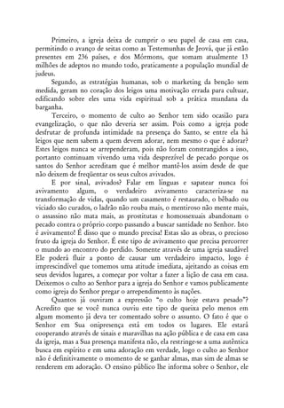 Primeiro, a igreja deixa de cumprir o seu papel de casa em casa,
permitindo o avanço de seitas como as Testemunhas de Jeová, que já estão
presentes em 236 países, e dos Mórmons, que somam atualmente 13
milhões de adeptos no mundo todo, praticamente a população mundial de
judeus.
      Segundo, as estratégias humanas, sob o marketing da benção sem
medida, geram no coração dos leigos uma motivação errada para cultuar,
edificando sobre eles uma vida espiritual sob a prática mundana da
barganha.
      Terceiro, o momento de culto ao Senhor tem sido ocasião para
evangelização, o que não deveria ser assim. Pois como a igreja pode
desfrutar de profunda intimidade na presença do Santo, se entre ela há
leigos que nem sabem a quem devem adorar, nem mesmo o que é adorar?
Estes leigos nunca se arrependeram, pois não foram constrangidos a isso,
portanto continuam vivendo uma vida desprezível de pecado porque os
santos do Senhor acreditam que é melhor mantê-los assim desde de que
não deixem de freqüentar os seus cultos avivados.
      E por sinal, avivados? Falar em línguas e sapatear nunca foi
avivamento algum, o verdadeiro avivamento caracteriza-se na
transformação de vidas, quando um casamento é restaurado, o bêbado ou
viciado são curados, o ladrão não rouba mais, o mentiroso não mente mais,
o assassino não mata mais, as prostitutas e homossexuais abandonam o
pecado contra o próprio corpo passando a buscar santidade no Senhor. Isto
é avivamento! É disso que o mundo precisa! Estas são as obras, o precioso
fruto da igreja do Senhor. É este tipo de avivamento que precisa percorrer
o mundo ao encontro do perdido. Somente através de uma igreja saudável
Ele poderá fluir a ponto de causar um verdadeiro impacto, logo é
imprescindível que tomemos uma atitude imediata, ajeitando as coisas em
seus devidos lugares, a começar por voltar a fazer a lição de casa em casa.
Deixemos o culto ao Senhor para a igreja do Senhor e vamos publicamente
como igreja do Senhor pregar o arrependimento às nações.
      Quantos já ouviram a expressão “o culto hoje estava pesado”?
Acredito que se você nunca ouviu este tipo de queixa pelo menos em
algum momento já deva ter comentado sobre o assunto. O fato é que o
Senhor em Sua onipresença está em todos os lugares. Ele estará
cooperando através de sinais e maravilhas na ação pública e de casa em casa
da igreja, mas a Sua presença manifesta não, ela restringe-se a uma autêntica
busca em espírito e em uma adoração em verdade, logo o culto ao Senhor
não é definitivamente o momento de se ganhar almas, mas sim de almas se
renderem em adoração. O ensino público lhe informa sobre o Senhor, ele
 