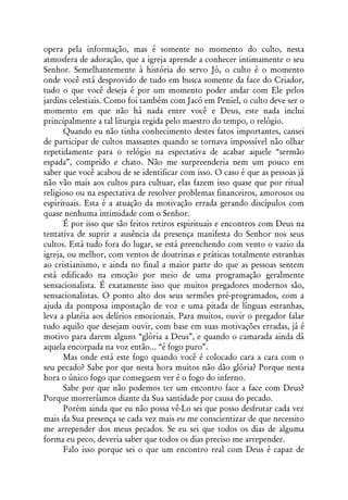 opera pela informação, mas é somente no momento do culto, nesta
atmosfera de adoração, que a igreja aprende a conhecer intimamente o seu
Senhor. Semelhantemente à história do servo Jó, o culto é o momento
onde você está desprovido de tudo em busca somente da face do Criador,
tudo o que você deseja é por um momento poder andar com Ele pelos
jardins celestiais. Como foi também com Jacó em Peniel, o culto deve ser o
momento em que não há nada entre você e Deus, este nada inclui
principalmente a tal liturgia regida pelo maestro do tempo, o relógio.
      Quando eu não tinha conhecimento destes fatos importantes, cansei
de participar de cultos massantes quando se tornava impossível não olhar
repetidamente para o relógio na espectativa de acabar aquele “sermão
espada”, comprido e chato. Não me surpreenderia nem um pouco em
saber que você acabou de se identificar com isso. O caso é que as pessoas já
não vão mais aos cultos para cultuar, elas fazem isso quase que por ritual
religioso ou na espectativa de resolver problemas financeiros, amorosos ou
espirituais. Esta é a atuação da motivação errada gerando discípulos com
quase nenhuma intimidade com o Senhor.
      É por isso que são feitos retiros espirituais e encontros com Deus na
tentativa de suprir a ausência da presença manifesta do Senhor nos seus
cultos. Está tudo fora do lugar, se está preenchendo com vento o vazio da
igreja, ou melhor, com ventos de doutrinas e práticas totalmente estranhas
ao cristianismo, e ainda no final a maior parte do que as pessoas sentem
está edificado na emoção por meio de uma programação geralmente
sensacionalista. É exatamente isso que muitos pregadores modernos são,
sensacionalistas. O ponto alto dos seus sermões pré-programados, com a
ajuda da pomposa impostação de voz e uma pitada de línguas estranhas,
leva a platéia aos delírios emocionais. Para muitos, ouvir o pregador falar
tudo aquilo que desejam ouvir, com base em suas motivações erradas, já é
motivo para darem alguns “glória a Deus”, e quando o camarada ainda dá
aquela encorpada na voz então... “é fogo puro”.
      Mas onde está este fogo quando você é colocado cara a cara com o
seu pecado? Sabe por que nesta hora muitos não dão glória? Porque nesta
hora o único fogo que conseguem ver é o fogo do inferno.
      Sabe por que não podemos ter um encontro face a face com Deus?
Porque morreríamos diante da Sua santidade por causa do pecado.
      Porém ainda que eu não possa vê-Lo sei que posso desfrutar cada vez
mais da Sua presença se cada vez mais eu me conscientizar de que necessito
me arrepender dos meus pecados. Se eu sei que todos os dias de alguma
forma eu peco, deveria saber que todos os dias preciso me arrepender.
      Falo isso porque sei o que um encontro real com Deus é capaz de
 