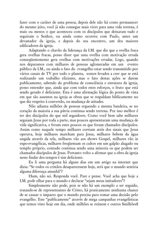 fazer com o caráter de uma pessoa, depois dele não há como permanecer
do mesmo jeito, você já não consegue mais viver para uma vida terrena, é
mais ou menos o que aconteceu com os discípulos que deixaram tudo e
seguiram o Senhor, ou ainda como ocorreu com Paulo, antes um
devastador da igreja, e depois do seu encontro, um dos maiores
edificadores da igreja.
      Adaptando o chavão da liderança da I.M. que diz que a ovelha fraca
gera ovelhas fracas, posso dizer que uma ovelha com motivação errada
conseqüentemente gera ovelhas com motivações erradas. Logo, quando
nos deparamos com milhares de pessoas aglomeradas em um evento
público da I.M., ou ainda o fato do evangelho estar sendo transmitido por
vários canais de TV por todo o planeta, somos levados a crer que se está
realizando um trabalho eficiente, mas o fato destas ações se darem
publicamente, sabendo do problema de consciência e estrutura da igreja,
posso entender que, ainda que com todos estes esforços, o fruto que está
sendo gerado é deficiente. Esta é uma afirmação lógica do ponto de vista
em que são ausentes na igreja as obras que se respaldam biblicamente no
que diz respeito à conversão, ou mudança de atitudes.
      Não adianta milhões de pessoas erguendo a mesma bandeira, se no
coração da maioria a sua pátria continua sendo terrena. Por isso melhor é
ter dez discípulos do que mil seguidores. Como você bem sabe milhares
seguiam Jesus por toda a parte, mas poucos apresentaram uma mudança de
vida significativa, e foram estes poucos os que foram chamados discípulos.
Assim como naquele tempo milhares corriam atrás dos sinais que Jesus
operava, hoje milhares marcham para Jesus, milhares bebem da água
ungida através da tela, milhares vão aos shows Gospel, milhares vão às
expo-evangélicas, milhares freqüentam os cultos em um galpão alugado ou
templo próprio, contudo continua sendo uma minoria os que podem ser
chamados discípulos de Jesus. Portanto volto a afirmar que a obra da igreja
neste findar dos tempos é sim deficiente.
      Eu li uma pergunta há alguns dias em um artigo na internet que
dizia: “Se todos os cristãos desaparecessem hoje, será que o mundo sentiria
alguma diferença amanhã”?
      Hum, não sei. Responda você. Pare e pense. Você acha que hoje a
I.M. pode olhar para o mundo e declarar “sejam meus imitadores”?
      Simplesmente não pode, pois se não há um exemplo a ser seguido,
tratando-se de representantes de Cristo, há praticamente nenhuma chance
de se causar o impacto que o mundo precisa para tomar uma decisão pelo
evangelho. Este “publicamente” através de mega campanhas evangelísticas
que temos visto hoje em dia, onde milhões se reúnem e outros $milhões$
 