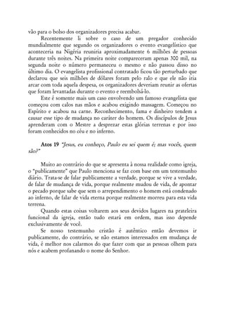 vão para o bolso dos organizadores precisa acabar.
      Recentemente li sobre o caso de um pregador conhecido
mundialmente que segundo os organizadores o evento evangelístico que
aconteceria na Nigéria reuniria aproximadamente 6 milhões de pessoas
durante três noites. Na primeira noite compareceram apenas 300 mil, na
segunda noite o número permaneceu o mesmo e não passou disso no
último dia. O evangelista profissional contratado ficou tão perturbado que
declarou que seis milhões de dólares foram pelo ralo e que ele não iria
arcar com toda aquela despesa, os organizadores deveriam reunir as ofertas
que foram levantadas durante o evento e reembolsá-lo.
      Este é somente mais um caso envolvendo um famoso evangelista que
começou com calos nas mãos e acabou exigindo massagem. Começou no
Espírito e acabou na carne. Reconhecimento, fama e dinheiro tendem a
causar esse tipo de mudança no caráter do homem. Os discípulos de Jesus
aprenderam com o Mestre a desprezar estas glórias terrenas e por isso
foram conhecidos no céu e no inferno.

        Atos 19 “Jesus, eu conheço, Paulo eu sei quem é; mas vocês, quem
são?”

      Muito ao contrário do que se apresenta à nossa realidade como igreja,
o “publicamente” que Paulo menciona se faz com base em um testemunho
diário. Trata-se de falar publicamente a verdade, porque se vive a verdade,
de falar de mudança de vida, porque realmente mudou de vida, de apontar
o pecado porque sabe que sem o arrependimento o homem está condenado
ao inferno, de falar de vida eterna porque realmente morreu para esta vida
terrena.
      Quando estas coisas voltarem aos seus devidos lugares na prateleira
funcional da igreja, então tudo estará em ordem, mas isso depende
exclusivamente de você.
      Se nosso testemunho cristão é autêntico então devemos ir
publicamente, do contrário, se não estamos interessados em mudança de
vida, é melhor nos calarmos do que fazer com que as pessoas olhem para
nós e acabem profanando o nome do Senhor.
 
