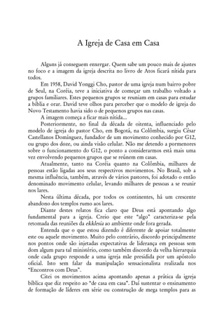 A Igreja de Casa em Casa

      Alguns já conseguem enxergar. Quem sabe um pouco mais de ajustes
no foco e a imagem da igreja descrita no livro de Atos ficará nítida para
todos.
      Em 1958, David Yonggi Cho, pastor de uma igreja num bairro pobre
de Seul, na Coréia, teve a iniciativa de começar um trabalho voltado a
grupos familiares. Estes pequenos grupos se reuniam em casas para estudar
a bíblia e orar. David teve olhos para perceber que o modelo de igreja do
Novo Testamento havia sido o de pequenos grupos nas casas.
      A imagem começa a ficar mais nítida...
      Posteriormente, no final da década de oitenta, influenciado pelo
modelo de igreja do pastor Cho, em Bogotá, na Colômbia, surgiu César
Castellanos Domínguez, fundador de um movimento conhecido por G12,
ou grupo dos doze, ou ainda visão celular. Não me detendo a pormenores
sobre o funcionamento do G12, o ponto a considerarmos está mais uma
vez envolvendo pequenos grupos que se reúnem em casas.
      Atualmente, tanto na Coréia quanto na Colômbia, milhares de
pessoas estão ligadas aos seus respectivos movimentos. No Brasil, sob a
mesma influência, também, através de vários pastores, foi adotado o então
denominado movimento celular, levando milhares de pessoas a se reunir
nos lares.
      Nesta última década, por todos os continentes, há um crescente
abandono dos templos rumo aos lares.
      Diante destes relatos fica claro que Deus está apontando algo
fundamental para a igreja. Creio que este “algo” caracteriza-se pela
retomada das reuniões da ekklesia ao ambiente onde fora gerada.
      Entenda que o que estou dizendo é diferente de apoiar totalmente
este ou aquele movimento. Muito pelo contrário, discordo principalmente
nos pontos onde são injetadas expectativas de liderança em pessoas sem
dom algum para tal ministério, como também discordo da velha hierarquia
onde cada grupo responde a uma igreja mãe presidida por um apóstolo
oficial. Isto sem falar da manipulação sensacionalista realizada nos
“Encontros com Deus”.
      Citei os movimentos acima apontando apenas a prática da igreja
bíblica que diz respeito ao “de casa em casa”. Daí sustentar o ensinamento
de formação de líderes em série ou construção de mega templos para as
 