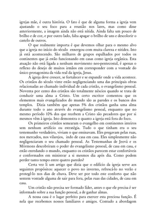 igrejas mãe, é outra história. O fato é que de alguma forma a igreja vem
ajustando o seu foco para a reunião nos lares, mas como disse
anteriormente, a imagem ainda não está nítida. Ainda falta um pouco de
brilho e de cor, e por outro lado, falta apagar o brilho de uns e descolorir o
castelo de outros.
      O que realmente importa é que devemos olhar para o mesmo alvo
que a igreja no início do século enxergou com muita clareza e nitidez. Isto
já está acontecendo. São milhares de grupos espalhados por todos os
continentes que já estão funcionando em casas como igreja orgânica. Esta
atuação não está ligada a nenhum movimento neo-pentecostal, é apenas o
reflexo do desejo de muitos irmãos em corresponder com a vontade do
único protagonista da vida real da igreja, Jesus.
      A igreja deve crescer, se fortalecer e se expandir onde a vida acontece.
Os cristãos do século vinte estão negligenciando uma das principais obras
relacionadas ao chamado individual de cada cristão, o evangelismo pessoal.
Noventa por cento dos cristãos são totalmente néscios quando se trata de
conduzir uma alma a Cristo. Um certo escritor comentou que os
elementos mais evangelizados do mundo são as paredes e os bancos dos
templos. Dizia também que apenas 5% dos cristãos ganha uma alma
durante todo o ano através do evangelismo pessoal, enquanto que no
mesmo período 10% dos que recebem a Cristo são pecadores que por si
mesmos vêm à igreja. Isto demonstra o quanto a igreja está fora do foco.
      Os primeiros cristãos semearam o evangelho em continentes inteiros
sem nenhum artifício ou estratégia. Tudo o que tinham era o seu
testemunho verdadeiro, viviam o que ensinavam. Eles pregavam pelas ruas,
nos mercados, nos vilarejos, indo de casa em casa. Eles simplesmente não
negligenciaram o seu chamado pessoal. As Testemunhas de Jeová e os
Mórmons descobriram o poder do evangelismo pessoal, de casa em casa, e
estão enredando o mundo, enquanto os cristãos parecem estar confortáveis
e conformados em ministrar a si mesmos dia após dia. Como podem
perder tanto tempo entre quatro paredes?
      Certa vez li um artigo que dizia que o edifício da igreja serve aos
seguintes propósitos: aquecer o povo no inverno, refrescá-lo no verão e
protegê-lo nos dias de chuva. Deve ser por todo este conforto que não
sentem vontade alguma de sair para fora, pelas ruas das cidades, de casa em
casa.
      Um cristão não precisa ser formado líder, antes o que ele precisa é ser
informado sobre a sua função pessoal, a de ganhar almas.
      A nossa casa é o lugar perfeito para exercer esta preciosa função. É
nela que recebemos nossos familiares e amigos. Contudo a abordagem
 