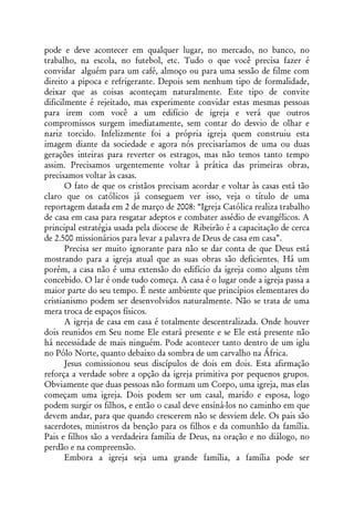 pode e deve acontecer em qualquer lugar, no mercado, no banco, no
trabalho, na escola, no futebol, etc. Tudo o que você precisa fazer é
convidar alguém para um café, almoço ou para uma sessão de filme com
direito a pipoca e refrigerante. Depois sem nenhum tipo de formalidade,
deixar que as coisas aconteçam naturalmente. Este tipo de convite
dificilmente é rejeitado, mas experimente convidar estas mesmas pessoas
para irem com você a um edifício de igreja e verá que outros
compromissos surgem imediatamente, sem contar do desvio de olhar e
nariz torcido. Infelizmente foi a própria igreja quem construiu esta
imagem diante da sociedade e agora nós precisaríamos de uma ou duas
gerações inteiras para reverter os estragos, mas não temos tanto tempo
assim. Precisamos urgentemente voltar à prática das primeiras obras,
precisamos voltar às casas.
       O fato de que os cristãos precisam acordar e voltar às casas está tão
claro que os católicos já conseguem ver isso, veja o título de uma
reportagem datada em 2 de março de 2008: “Igreja Católica realiza trabalho
de casa em casa para resgatar adeptos e combater assédio de evangélicos. A
principal estratégia usada pela diocese de Ribeirão é a capacitação de cerca
de 2.500 missionários para levar a palavra de Deus de casa em casa”.
       Precisa ser muito ignorante para não se dar conta de que Deus está
mostrando para a igreja atual que as suas obras são deficientes. Há um
porém, a casa não é uma extensão do edifício da igreja como alguns têm
concebido. O lar é onde tudo começa. A casa é o lugar onde a igreja passa a
maior parte do seu tempo. É neste ambiente que princípios elementares do
cristianismo podem ser desenvolvidos naturalmente. Não se trata de uma
mera troca de espaços físicos.
       A igreja de casa em casa é totalmente descentralizada. Onde houver
dois reunidos em Seu nome Ele estará presente e se Ele está presente não
há necessidade de mais ninguém. Pode acontecer tanto dentro de um iglu
no Pólo Norte, quanto debaixo da sombra de um carvalho na África.
       Jesus comissionou seus discípulos de dois em dois. Esta afirmação
reforça a verdade sobre a opção da igreja primitiva por pequenos grupos.
Obviamente que duas pessoas não formam um Corpo, uma igreja, mas elas
começam uma igreja. Dois podem ser um casal, marido e esposa, logo
podem surgir os filhos, e então o casal deve ensiná-los no caminho em que
devem andar, para que quando crescerem não se desviem dele. Os pais são
sacerdotes, ministros da benção para os filhos e da comunhão da família.
Pais e filhos são a verdadeira família de Deus, na oração e no diálogo, no
perdão e na compreensão.
       Embora a igreja seja uma grande família, a família pode ser
 
