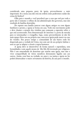 considerada uma pequena parte da igreja, provavelmente a mais
importante. Se a nossa casa não está em ordem como poderemos cuidar das
coisas do Senhor?
      Olhe para o mundo e você perceberá que o caos que está por toda a
parte não é somente o reflexo da má administração dos governos, mas sim
resultado de famílias destruídas.
      De repente esta família junta-se com alguns amigos ou com alguns
familiares e pronto, a igreja se forma em casa. Todo este movimento pode
e deve chamar a atenção dos vizinhos que começam a especular sobre o
que está acontecendo. Esta demonstração de interesse é a porta de entrada
para se testemunhar o evangelho, logo, como provavelmente já não há
mais espaço físico em sua própria casa, uma nova igreja pode nascer na casa
do vizinho. Em pouco tempo a comunidade de um bairro todo foi
despertada para a verdade de Cristo, isso sem sair do seu próprio habitat e
sem ter que se adaptar a rituais e regras humanos.
      A igreja deve se desenvolver de forma natural e espontânea, sem
formalidades e sem aquele monte de blá, blá, blá inventado por religiosos.
Não é um emaranhado de doutrinas que sustém uma igreja, mas sim o
viver compartilhado de vários membros diretamente ligados uns aos
outros. Assim, com base na verdade, no amor e na justiça a igreja no lar
poderá desencadear o maior avivamento da história, da casa para o mundo.
 