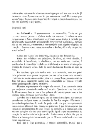 informações que estarão alimentando o fogo que está em seu coração. Já
para os da classe A, continuem a ler por sua conta e risco! (Receio que para
alguns “super homens espirituais” este livro terá o efeito da criptonita, eles
não vão querer tê-lo por perto.)

Eu posso ver!

     At 2.42,44-47 - “E perseveravam... na comunhão. Todos os que
creram estavam juntos e tinham tudo em comum. Vendiam as suas
propriedades e bens, distribuindo o produto entre todos, à medida que
alguém tinha necessidade. Diariamente perseveravam unânimes... partiam
pão de casa em casa, e tomavam as suas refeições com alegria e singeleza de
coração... Enquanto isso, acrescentava-lhes o Senhor, dia a dia, os que iam
sendo salvos”.

      Como não víamos isso antes? Ou, ouvimos e não demos bola?
      Estou me referindo aos princípios, às obras, ao viver simples, à
autoridade, à humildade, à obediência, ao ter tudo em comum, à
santificação, à comunhão verdadeira, à fidelidade e ao amor vividos pelos
cristãos do primeiro século. Falo do viver da ekklesia descrita no livro de
Atos.
      Eu confesso que não tenho uma boa memória, mas no geral,
principalmente neste ponto, me parece que nós todos temos uma memória
relativamente curta. Assim, está explicado o porquê hoje, passados mais de
dois mil anos, raramente vemos uma comunidade de pessoas vivendo
como igreja segundo a igreja primitiva.
      Homens argumentam: Os tempos são outros. E eu concordo, desde
que estejamos tratando de moda atual secular. Quando se trata das coisas
do Deus eterno, bem sei que a Sua palavra não muda, quanto mais a Sua
vontade para a forma de viver dos Seus filhos.
      Acredito que o Senhor espera que as obras da Sua igreja não estejam
baseadas em qualquer vento de doutrina de fim dos tempos. Nós temos o
exemplo dos primeiros, do início da igreja, então por que correspondemos
tanto com os últimos? Sim, porque os primeiros é que foram aqueles que
tinham os ensinamentos de Jesus frescos na memória e a chama que ardia
em seus corações não era uma mera fagulha igual à que encontramos no
coração de muitos cristão hoje em dia. Assim como a bíblia diz que os
últimos serão os primeiros eu creio que os últimos também devem viver
como os primeiros.
      Para que o fogo permaneça é preciso alimentá-lo. Parece que a
 