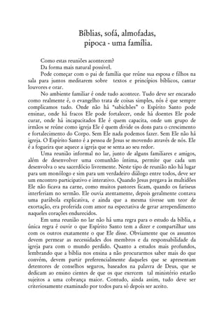 Bíblias, sofá, almofadas,
                       pipoca - uma família.

      Como estas reuniões acontecem?
      Da forma mais natural possível.
      Pode começar com o pai de família que reúne sua esposa e filhos na
sala para juntos meditarem sobre textos e princípios bíblicos, cantar
louvores e orar.
      No ambiente familiar é onde tudo acontece. Tudo deve ser encarado
como realmente é, o evangelho trata de coisas simples, nós é que sempre
complicamos tudo. Onde não há “sabichões” o Espírito Santo pode
ensinar, onde há fracos Ele pode fortalecer, onde há doentes Ele pode
curar, onde há incapacitados Ele é quem capacita, onde um grupo de
irmãos se reúne como igreja Ele é quem divide os dons para o crescimento
e fortalecimento do Corpo. Sem Ele nada podemos fazer. Sem Ele não há
igreja. O Espírito Santo é a pessoa de Jesus se movendo através de nós. Ele
é a fogueira que aquece a igreja que se senta ao seu redor.
      Uma reunião informal no lar, junto de alguns familiares e amigos,
além de desenvolver uma comunhão íntima, permite que cada um
desenvolva o seu sacerdócio livremente. Neste tipo de reunião não há lugar
para um monólogo e sim para um verdadeiro diálogo entre todos, deve ser
um encontro participativo e interativo. Quando Jesus pregava às multidões
Ele não ficava na carne, como muitos pastores ficam, quando os fariseus
interferiam no sermão. Ele ouvia atentamente, depois geralmente contava
uma parábola explicativa, e ainda que a mesma tivesse um teor de
exortação, era proferida com amor na espectativa de gerar arrependimento
naqueles corações endurecidos.
      Em uma reunião no lar não há uma regra para o estudo da bíblia, a
única regra é ouvir o que Espírito Santo tem a dizer e compartilhar uns
com os outros exatamente o que Ele disse. Obviamente que os assuntos
devem permear as necessidades dos membros e da responsabilidade da
igreja para com o mundo perdido. Quanto a estudos mais profundos,
lembrando que a bíblia nos ensina a não procurarmos saber mais do que
convém, devem partir preferencialmente daqueles que se apresentam
detentores de conselhos seguros, baseados na palavra de Deus, que se
dedicam ao ensino cientes de que os que exercem tal ministério estarão
sujeitos a uma cobrança maior. Contudo, ainda assim, tudo deve ser
criteriosamente examinado por todos para só depois ser aceito.
 