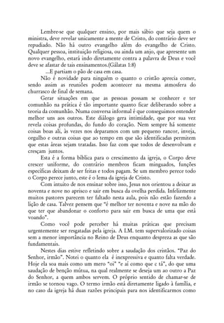 Lembre-se que qualquer ensino, por mais sábio que seja quem o
ministra, deve revelar unicamente a mente de Cristo, do contrário deve ser
repudiado. Não há outro evangelho além do evangelho de Cristo.
Qualquer pessoa, instituição religiosa, ou ainda um anjo, que apresente um
novo evangelho, estará indo diretamente contra a palavra de Deus e você
deve se afastar de tais ensinamentos.(Gálatas 1:8)
         ...E partiam o pão de casa em casa.
      Não é novidade para ninguém o quanto o cristão aprecia comer,
sendo assim as reuniões podem acontecer na mesma atmosfera do
churrasco de final de semana.
      Gerar situações em que as pessoas possam se conhecer e ter
comunhão na prática é tão importante quanto ficar deliberando sobre a
teoria da comunhão. Numa conversa informal é que conseguimos entender
melhor uns aos outros. Este diálogo gera intimidade, que por sua vez
revela coisas profundas, do fundo do coração. Nem sempre há somente
coisas boas ali, às vezes nos deparamos com um pequeno rancor, inveja,
orgulho e outras coisas que ao tempo em que são identificadas permitem
que estas áreas sejam tratadas. Isso faz com que todos de desenvolvam e
cresçam juntos.
      Esta é a forma bíblica para o crescimento da igreja, o Corpo deve
crescer uniforme, do contrário membros ficam minguados, funções
específicas deixam de ser feitas e todos pagam. Se um membro perece todo
o Corpo perece junto, este é o lema da igreja de Cristo.
      Com intuito de nos ensinar sobre isso, Jesus nos orientou a deixar as
noventa e nove no aprisco e sair em busca da ovelha perdida. Infelizmente
muitos pastores parecem ter faltado nesta aula, pois não estão fazendo a
lição de casa. Talvez pensem que “é melhor ter noventa e nove na mão do
que ter que abandonar o conforto para sair em busca de uma que está
voando”.
      Como você pode perceber há muitas práticas que precisam
urgentemente ser resgatadas pela igreja. A I.M. tem supervalorizado coisas
sem a menor importância no Reino de Deus enquanto despreza as que são
fundamentais.
      Nestes dias estive refletindo sobre a saudação dos cristãos. “Paz do
Senhor, irmão”. Notei o quanto ela é inexpressiva e quanto falta verdade.
Hoje ela soa mais como um mero “oi” “e aí como que c tá”, do que uma
saudação de benção mútua, na qual realmente se deseja um ao outro a Paz
do Senhor, a quem ambos servem. O próprio sentido de chamar-se de
irmão se tornou vago. O termo irmão está diretamente ligado à família, e
no caso da igreja há duas razões principais para nos identificarmos como
 