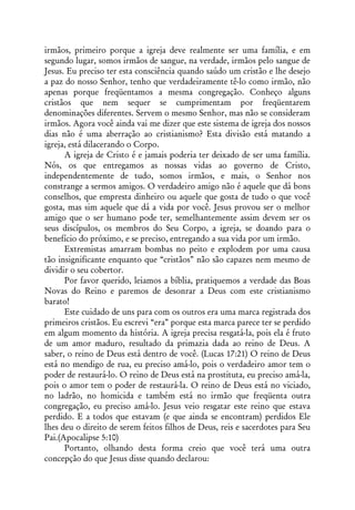 irmãos, primeiro porque a igreja deve realmente ser uma família, e em
segundo lugar, somos irmãos de sangue, na verdade, irmãos pelo sangue de
Jesus. Eu preciso ter esta consciência quando saúdo um cristão e lhe desejo
a paz do nosso Senhor, tenho que verdadeiramente tê-lo como irmão, não
apenas porque freqüentamos a mesma congregação. Conheço alguns
cristãos que nem sequer se cumprimentam por freqüentarem
denominações diferentes. Servem o mesmo Senhor, mas não se consideram
irmãos. Agora você ainda vai me dizer que este sistema de igreja dos nossos
dias não é uma aberração ao cristianismo? Esta divisão está matando a
igreja, está dilacerando o Corpo.
      A igreja de Cristo é e jamais poderia ter deixado de ser uma família.
Nós, os que entregamos as nossas vidas ao governo de Cristo,
independentemente de tudo, somos irmãos, e mais, o Senhor nos
constrange a sermos amigos. O verdadeiro amigo não é aquele que dá bons
conselhos, que empresta dinheiro ou aquele que gosta de tudo o que você
gosta, mas sim aquele que dá a vida por você. Jesus provou ser o melhor
amigo que o ser humano pode ter, semelhantemente assim devem ser os
seus discípulos, os membros do Seu Corpo, a igreja, se doando para o
benefício do próximo, e se preciso, entregando a sua vida por um irmão.
      Extremistas amarram bombas no peito e explodem por uma causa
tão insignificante enquanto que “cristãos” não são capazes nem mesmo de
dividir o seu cobertor.
      Por favor querido, leiamos a bíblia, pratiquemos a verdade das Boas
Novas do Reino e paremos de desonrar a Deus com este cristianismo
barato!
      Este cuidado de uns para com os outros era uma marca registrada dos
primeiros cristãos. Eu escrevi “era” porque esta marca parece ter se perdido
em algum momento da história. A igreja precisa resgatá-la, pois ela é fruto
de um amor maduro, resultado da primazia dada ao reino de Deus. A
saber, o reino de Deus está dentro de você. (Lucas 17:21) O reino de Deus
está no mendigo de rua, eu preciso amá-lo, pois o verdadeiro amor tem o
poder de restaurá-lo. O reino de Deus está na prostituta, eu preciso amá-la,
pois o amor tem o poder de restaurá-la. O reino de Deus está no viciado,
no ladrão, no homicida e também está no irmão que freqüenta outra
congregação, eu preciso amá-lo. Jesus veio resgatar este reino que estava
perdido. E a todos que estavam (e que ainda se encontram) perdidos Ele
lhes deu o direito de serem feitos filhos de Deus, reis e sacerdotes para Seu
Pai.(Apocalipse 5:10)
      Portanto, olhando desta forma creio que você terá uma outra
concepção do que Jesus disse quando declarou:
 