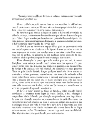 “Buscai primeiro o Reino de Deus e todas as outras coisas vos serão
acrescentadas”. Mateus 6:33

      Outro cuidado especial que se deve ter em reuniões da ekklesia em
casas é para com as crianças. Deixem vir a mim os pequeninos, foi o que
disse Jesus. Eles jamais devem ser privados das reuniões.
      Se pararmos para prestar atenção em como o diabo está investindo na
vida das crianças, com certeza descobriríamos que há uma forte razão para
isso. O fato é que as crianças são o imenso potencial bruto da igreja, elas
estão prontas para serem lapidadas. Enquanto a igreja não atentar para isso,
o diabo estará se encarregando do serviço dele.
      O ideal é que se reserve um espaço físico para os pequeninos onde
eles também possam se relacionar e de alguma forma aprender através de
uma linguagem de ensino que condiga com a sua faixa etária. Este espaço
pode ser no jardim, na garagem ou em qualquer outro cômodo da casa.
Assim os adultos podem desprender maior atenção aos ensinos.
      Uma observação à parte, que vale muito para os pais, é nunca
disciplinar uma criança quando você estiver com ira egoísta. Os pais
sempre serão bons pais à medida que conhecem princípios da misericórdia,
da justiça e da santidade do Pai celestial. Ao discipular os seus próprios
filhos os pais jamais deverão forçar qualquer resultado. Se o ensino da
semeadura estiver presente, naturalmente eles crescerão sabendo sobre
como colher bons frutos. Desta forma o pai será um bom exemplo para o
filho à medida em que Jesus seja o maior exemplo para este pai. Estas
coisas, como todas as outras que precisamos saber para desfrutarmos de
uma vida abundante no Senhor, estão nas Escrituras, e a reunião no lar
serve ao propósito de aprendermos juntos.
      O lar é o lugar íntimo de todas as famílias, então quando somos
convidados a estarmos neste lugar de outra família, a boa educação é
sempre bem vinda. Sabendo que educação se aprende em casa, logo é fruto
de uma boa educação respeitar as normas da casa do anfitrião, como por
exemplo (se houver) o hábito de tirar o sapato ao entrar, não permitir que
as crianças mexam em tudo e coisas deste tipo. Este é um ponto que nem
precisaria comentar se o cristão moderno não tivesse fama de se folgar
sobre os outros irmãos. Ter tudo em comum exige muita responsabilidade.
Mais à frente estarei compartilhando sobre este assunto.
 