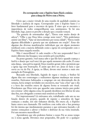 Do corresponder com o Espírito Santo fluirá a música
                    para a dança do Noivo com a Noiva.

       Creio que a maior virtude de uma reunião de qualidade consiste na
liberdade e ausência de regras. Corresponder com o Espírito Santo é o
fator fundamental para o encontro da igreja. É nisto que se encontra a
importância de todos compartilharem seus sentimentos. Se há esta
liberdade, logo, juntos se percebe a direção que a reunião tomará.
       “Eu gostaria de testemunhar algo”, “Estou com muito desejo de
adorar”, “Olhe o que Deus falou comigo neste texto”, “Nós poderíamos
assistir um filme”, “Que tal intercedermos por nossa cidade”, “Estou tendo
algumas dificuldades e gostaria que me ajudassem em oração”. Estas são
algumas das diversas manifestações individuais que em algum momento
testificará com a maioria definindo como a igreja irá corresponder com o
Espírito Santo naquela reunião.
       Não é maravilhoso? A cada reunião o Pai nos surpreender? Isso é
muito diferente das liturgias e seus sermões pré-concebidos.
       Eu posso garantir, você nunca sabe o que Ele fará e quando começa a
fazê-lo o desejo que você tem é de que aquele momento não acabe. É como
uma dança, uma prévia nupcial. Estas reuniões geram vida e permitem que
a igreja siga sem frustrações. É assim que deve ser. Jesus só fazia o que
ouvia ou via do Pai. A igreja, os filhos, devem estar atentos a mais este
exemplo do Primogênito.
       Buscando esta liberdade, fugindo de regras e rituais, o Senhor há
alguns dias nos constrangeu a realizarmos algumas mudanças nas nossas
reuniões. Estávamos habituados a congregar em um determinado dia da
semana, havia sempre novidades nos encontros, mas “caiu a fixa” que o dia
e a hora das reuniões estava de alguma forma se tornando um ritual.
Percebemos que Deus teria que aguardar uma semana inteira para poder
nos orientar sobre alguma coisa, foi quando decidimos nos libertar de uma
data fixa, nos obrigando a sermos mais sensíveis ao Senhor.
       Foi impressionante! Lá estávamos nós, trabalhando cada um na sua
função dentro do projeto, quando de repente a atmosfera do lugar
começou a mudar, nós não tínhamos dúvida, Ele estava ali, o Espírito
Santo estava nos chamando. Ele testificou com todos nós e Sua presença
foi tão intensa que imediatamente paramos o que estávamos fazendo e ali
mesmo começamos a adorar o Senhor e desfrutar da sua visita inusitada.
Foi um encontro maravilhoso!
       Aprendemos que não podemos limitar o nosso Pai ao nosso tempo
ou à nossa agenda. Devemos estar preparados, Ele pode vir a qualquer
 