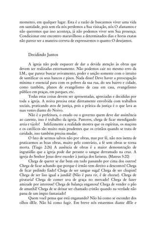 momento, em qualquer lugar. Esta é a razão de buscarmos viver uma vida
em santidade, pois sem ela nós perdemos a Sua visitação, nós O afastamos e
não queremos que isso aconteça, já não podemos viver sem Sua presença.
Condicionar este encontro maravilhoso a determinados dias e horas exatas
não parece ser a maneira correta de expressarmos o quanto O desejamos.


     Decidindo Juntos

      A igreja não pode esquecer de dar a devida atenção às obras que
devem ser realizadas externamente. Não podemos cair no mesmo erro da
I.M., que parece buscar avivamento, poder e unção somente com o intuito
de santificar os seus bancos e pisos. Nada disso! Deve haver a preocupação
mínima e essencial para com os pobres da sua rua, do seu bairro e cidade,
como também, planos de evangelismo de casa em casa, evangelismo
público em praças, em parques, etc.
      Todas estas coisas devem ser apresentadas, apreciadas e decididas por
toda a igreja. A noiva precisa estar diretamente envolvida com trabalhos
sociais, praticando atos de justiça, pois a prática da justiça é o que lava as
suas vestes diante do Noivo.
      Não é a prefeitura, o estado ou o governo quem deve dar assistência
ao carente, isso é trabalho da igreja. Pastores, chega de ficar mendigando
areia e tijolo! Infelizmente a realidade mostra que os espíritas, os maçons
e os católicos são muito mais prudentes que os cristãos quando se trata de
caridade, isso também precisa mudar.
      O fato de sermos salvos não por obras, mas por fé, não nos isenta de
praticarmos as boas obras, muito pelo contrário, a fé sem obras se torna
morta. (Tiago 2:26) A ausência de obras é a maior demonstração de
ingratidão que a igreja pode dar perante o sangue derramado na cruz. A
igreja do Senhor Jesus deve exceder à justiça dos fariseus. (Mateus 5:20)
      Chega de querer se dar bem em tudo passando por cima dos outros!
Chega de ficar achando que porque é irmão tem direito a descontos! Chega
de ficar pedindo fiado! Chega de ser sangue suga! Chega de ser chupim!
Chega de ser liso igual a jundiá! (Não é para rir, é de chorar). Chega de
pirataria! Chega de comer uva de graça no mercado! Chega de fazer
amizade por interesse! Chega de balança enganosa! Chega de vender o pão
de amanhã! Chega de se deixar ser chamado cristão quando na verdade não
passa de um ímpio fantasiado!
      Quem você pensa que está enganando? Não há como se esconder dos
olhos dEle. Não há como fugir. Em breve nós estaremos diante dEle e
 