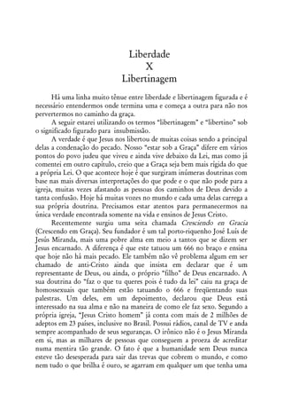 Liberdade
                                   X
                              Libertinagem
      Há uma linha muito tênue entre liberdade e libertinagem figurada e é
necessário entendermos onde termina uma e começa a outra para não nos
pervertermos no caminho da graça.
      A seguir estarei utilizando os termos “libertinagem” e “libertino” sob
o significado figurado para insubmissão.
      A verdade é que Jesus nos libertou de muitas coisas sendo a principal
delas a condenação do pecado. Nosso “estar sob a Graça” difere em vários
pontos do povo judeu que viveu e ainda vive debaixo da Lei, mas como já
comentei em outro capítulo, creio que a Graça seja bem mais rígida do que
a própria Lei. O que acontece hoje é que surgiram inúmeras doutrinas com
base nas mais diversas interpretações do que pode e o que não pode para a
igreja, muitas vezes afastando as pessoas dos caminhos de Deus devido a
tanta confusão. Hoje há muitas vozes no mundo e cada uma delas carrega a
sua própria doutrina. Precisamos estar atentos para permanecermos na
única verdade encontrada somente na vida e ensinos de Jesus Cristo.
      Recentemente surgiu uma seita chamada Cresciendo en Gracia
(Crescendo em Graça). Seu fundador é um tal porto-riquenho José Luís de
Jesús Miranda, mais uma pobre alma em meio a tantos que se dizem ser
Jesus encarnado. A diferença é que este tatuou um 666 no braço e ensina
que hoje não há mais pecado. Ele também não vê problema algum em ser
chamado de anti-Cristo ainda que insista em declarar que é um
representante de Deus, ou ainda, o próprio “filho” de Deus encarnado. A
sua doutrina do “faz o que tu queres pois é tudo da lei” caiu na graça de
homossexuais que também estão tatuando o 666 e freqüentando suas
palestras. Um deles, em um depoimento, declarou que Deus está
interessado na sua alma e não na maneira de como ele faz sexo. Segundo a
própria igreja, “Jesus Cristo homem” já conta com mais de 2 milhões de
adeptos em 23 países, inclusive no Brasil. Possui rádios, canal de TV e anda
sempre acompanhado de seus seguranças. O irônico não é o Jesus Miranda
em si, mas as milhares de pessoas que conseguem a proeza de acreditar
numa mentira tão grande. O fato é que a humanidade sem Deus nunca
esteve tão desesperada para sair das trevas que cobrem o mundo, e como
nem tudo o que brilha é ouro, se agarram em qualquer um que tenha uma
 