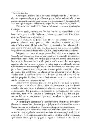 vela acesa na mão.
       Creio que a maioria destes milhares de seguidores do “J. Mirandão”
deva ser representada por gays e lésbicas que se iludiram de que vão para o
céu mesmo continuando a pecar contra o próprio corpo. (I Corintios 6:18)
Mas isso é puro engano. Sede santos porque Eu Sou Santo diz o Senhor.
       Poderia a casa escolhida de Deus ser adornada com tanta prostituição
e lascívia?
       É meu irmão, estamos nos fins dos tempos. A humanidade já deu
boas vindas para a velha Sodoma e Gomorra, o resultado disso é que
continua “Crescendo em Desgraça”.
       Que o evangelho de Jesus nos dá liberdade de escolha é verdade. O
próprio Salvador nos apontou dois caminhos, contudo, na Sua
misericórdia e amor, Ele foi mais além, revelando o fim que cada um deles
nos reserva. Portanto está claro que toda pessoa que escolhe o caminho
largo desconhece esta infinita misericórdia e o imensurável amor de Deus.
       Ninguém corta uma perna porque escolheu viver com uma perna só.
Quando isso acontece se trata de um acidente e o resultado geralmente é
irreversível. Mas a bíblia nos ensina que se um dos nossos membros nos
leva a pecar devemos sim cortá-lo, pois é melhor ser salvo sem aquele
membro do que ir com o corpo perfeito para a condenação eterna.
Obviamente que neste exemplo não se trata literalmente de cortarmos uma
parte física. No momento em que sustento uma prática condenável diante
de Deus, estou escolhendo me afastar da Sua segurança e amor. É uma
escolha minha e, acreditando ou não, o desfecho da minha história está em
minhas próprias decisões. Cabe exclusivamente a eu cortar ou não da
minha vida tais práticas pecaminosas.
       Então preciso aprender que Deus tem princípios os quais eu preciso
conhecer para não pôr em risco o meu relacionamento com Ele. Preste
atenção, não basta eu ter a informação sobre os princípios, é preciso ter o
conhecimento dos princípios. Informação e conhecimento são coisas
diferentes, bem como liberdade e libertinagem. Este é o ponto no qual
muitos falham, é fundamental que cada membro da igreja tenha o
conhecimento disso.
       A libertinagem geralmente é freqüentemente identificada no caráter
dos novos convertidos. Aqueles que se julgam muito informados sobre a
Graça, mas que na prática ainda possuem muito pouco conhecimento.
       Precisamos nos orientar de como nos portarmos com eles, visto que
se abalam com freqüência tanto no emocional quanto no espiritual, que se
escandalizam com facilidade, que estão sempre prontos a julgar segundo o
que acham certo, que se apegam a regras e costumes e etc. Se não
 