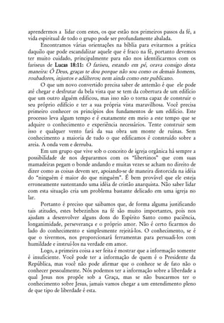 aprendermos a lidar com estes, os que estão nos primeiros passos da fé, a
vida espiritual de todo o grupo pode ser profundamente abalada.
      Encontramos várias orientações na bíblia para evitarmos a prática
daquilo que pode escandalizar aquele que é fraco na fé, portanto devemos
ter muito cuidado, principalmente para não nos identificarmos com os
fariseus de Lucas 18:11: O fariseu, estando em pé, orava consigo desta
maneira: Ó Deus, graças te dou porque não sou como os demais homens,
roubadores, injustos e adúlteros; nem ainda como este publicano.
      O que um novo convertido precisa saber de antemão é que ele pode
até chegar e desfrutar da bela vista que se tem da cobertura de um edifício
que um outro alguém edificou, mas isso não o torna capaz de construir o
seu próprio edifício e ter a sua própria vista maravilhosa. Você precisa
primeiro conhecer os princípios dos fundamentos de um edifício. Este
processo leva algum tempo e é exatamente em meio a este tempo que se
adquire o conhecimento e experiência necessários. Tente construir sem
isso e qualquer vento fará da sua obra um monte de ruínas. Sem
conhecimento a maioria de tudo o que edificamos é construído sobre a
areia. A onda vem e derruba.
      Em um grupo que vive sob o conceito de igreja orgânica há sempre a
possibilidade de nos depararmos com os “libertinos” que com suas
mamadeiras pegam o bonde andando e muitas vezes se acham no direito de
dizer como as coisas devem ser, apoiando-se de maneira distorcida na idéia
do “ninguém é maior do que ninguém”. É bem provável que ele esteja
erroneamente sustentando uma idéia de cristão anarquista. Não saber lidar
com esta situação cria um problema bastante delicado em uma igreja no
lar.
      Portanto é preciso que saibamos que, de forma alguma justificando
tais atitudes, estes bebezinhos na fé são muito importantes, pois nos
ajudam a desenvolver alguns dons do Espírito Santo como paciência,
longanimidade, perseverança e o próprio amor. Não é certo ficarmos do
lado do conhecimento e simplesmente rejeitá-los. O conhecimento, se é
que o tivermos, nos proporcionará ferramentas para persuadi-los com
humildade e instruí-los na verdade em amor.
      Logo, a primeira coisa a ser feita é mostrar que a informação somente
é insuficiente. Você pode ter a informação de quem é o Presidente da
República, mas você não pode afirmar que o conhece se de fato não o
conhecer pessoalmente. Nós podemos ter a informação sobre a liberdade a
qual Jesus nos propõe sob a Graça, mas se não buscarmos ter o
conhecimento sobre Jesus, jamais vamos chegar a um entendimento pleno
de que tipo de liberdade é esta.
 