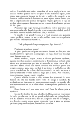 maioria dos cristãos em meio a estes dois mil anos, negligenciaram este
cuidado e tudo o que nos restou não passa de uma minúscula fagulha, uma
chama aparentemente incapaz de derreter a geleira dos corações e de
iluminar a vida sombria da humanidade, salvo alguns servos ilustres que
não se importaram em queimar na fogueira religiosa para que o fogo da
verdade não se apagasse. Lamentavelmente vivemos às sombras do que um
dia foi a igreja.
      Precisamos agir e agir rápido, pois ainda que tudo o que temos seja
uma pequena fagulha daquele fogo dos primeiros cristãos, ainda é possível
causarmos o maior incêndio da história. Sim, é possível!
      O mundo é um grande bosque e se você acreditar, esta pequena
chama que Deus colocou em seu coração, unida a tantas outras espalhadas
pelo mundo, será capaz de incendiá-lo.

        “Vede quão grande bosque um pequeno fogo incendeia.”

      Precisamos acreditar e mudar!
      A igreja precisa ser sal para este mundo insosso, ser luz para este
mundo em trevas e para isso há um preço a ser pago, afinal toda mudança
causa alguns transtornos.
      Numa mudança, copos, pratos e xícaras geralmente quebram,
algumas mobílias riscam ou simplesmente se desmontam, e no final ainda
são os seus pertences que precisam se acomodar na nova casa, e não o
contrário. Então, diante dos efeitos causados pela mudança parece que
sempre perdemos algo, mas a verdade é que temos o mal hábito de não
querer nos desfazer das tralhas, do lixo acumulado em meio aos anos, e
conseqüentemente o velho nunca dá lugar para o novo. Nos tornamos,
como costumam chamar, crentes cascudos.
      Quando a bíblia cita que o velho homem deve se revestir do novo
homem ela está nos falando sobre vestes de justiça e santidade. Se
verdadeiramente buscarmos ter um testemunho segundo este padrão, não
nos importaremos em ver a velhas obras se extinguirem apodrecidas no
porão.
      Deus chama você para uma nova vida! Deus lhe chama para a
mudança!
      Isso me fez lembrar do meu falecido avô. Hoje, com um pouco mais
de idade, percebo que ele foi um grande colecionador de quinquilharias.
Um dia podemos precisar disso, dizia ele. Enquanto este dia não chegava,
seu depósito parecia nunca poder comportar toda a gama de porcas,
parafusos, pregos enferrujados, latas velhas e por aí vai.
 