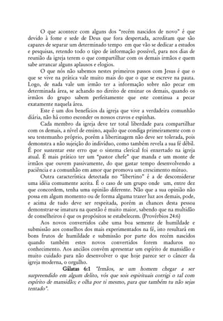 O que acontece com alguns dos “recém nascidos de novo” é que
devido à fome e sede de Deus que fora despertada, acreditam que são
capazes de separar um determinado tempo em que vão se dedicar a estudos
e pesquisas, retendo todo o tipo de informação possível, para nos dias de
reunião da igreja terem o que compartilhar com os demais irmãos e quem
sabe arrancar alguns aplausos e elogios.
      O que nós não sabemos nestes primeiros passos com Jesus é que o
que se vive na prática vale muito mais do que o que se escreve na pauta.
Logo, de nada vale um irmão ter a informação sobre não pecar em
determinada área, se achando no direito de ensinar os demais, quando os
irmãos do grupo sabem perfeitamente que este continua a pecar
exatamente naquela área.
      Este é um dos benefícios da igreja que vive a verdadeira comunhão
diária, não há como esconder os nossos cravos e espinhas.
      Cada membro da igreja deve ter total liberdade para compartilhar
com os demais, a nível de ensino, aquilo que condiga primeiramente com o
seu testemunho próprio, porém a libertinagem não deve ser tolerada, pois
demonstra a não sujeição do indivíduo, como também revela a sua fé débil.
É por sustentar este erro que o sistema clerical foi enxertado na igreja
atual. É mais prático ter um “pastor chefe” que manda e um monte de
irmãos que ouvem passivamente, do que gastar tempo desenvolvendo a
paciência e a comunhão em amor que promova um crescimento mútuo.
      Outra característica detectada no “libertino” é a de desconsiderar
uma idéia comumente aceita. É o caso de um grupo onde um, entre dez
que concordem, tenha uma opinião diferente. Não que a sua opinião não
possa em algum momento ou de forma alguma trazer luz aos demais, pode,
e acima de tudo deve ser respeitada, porém as chances desta pessoa
demonstrar-se imatura na questão é muito maior, sabendo que na multidão
de conselheiros é que os propósitos se estabelecem. (Provérbios 24:6)
      Aos novos convertidos cabe uma boa semente de humildade e
submissão aos conselhos dos mais experimentados na fé, isto resultará em
bons frutos de humildade e submissão por parte dos recém nascidos
quando também estes novos convertidos forem maduros no
conhecimento. Aos anciãos convém apresentar um espírito de mansidão e
muito cuidado para não desenvolver o que hoje parece ser o câncer da
igreja moderna, o orgulho.
                Gálatas 6:1 "Irmãos, se um homem chegar a ser
surpreendido em algum delito, vós que sois espirituais corrigi o tal com
espírito de mansidão; e olha por ti mesmo, para que também tu não sejas
tentado".
 