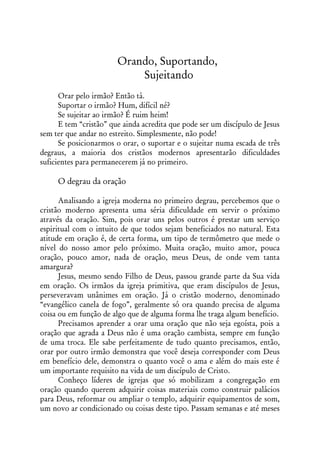 Orando, Suportando,
                            Sujeitando
      Orar pelo irmão? Então tá.
      Suportar o irmão? Hum, difícil né?
      Se sujeitar ao irmão? É ruim heim!
      E tem “cristão” que ainda acredita que pode ser um discípulo de Jesus
sem ter que andar no estreito. Simplesmente, não pode!
      Se posicionarmos o orar, o suportar e o sujeitar numa escada de três
degraus, a maioria dos cristãos modernos apresentarão dificuldades
suficientes para permanecerem já no primeiro.

     O degrau da oração

      Analisando a igreja moderna no primeiro degrau, percebemos que o
cristão moderno apresenta uma séria dificuldade em servir o próximo
através da oração. Sim, pois orar uns pelos outros é prestar um serviço
espiritual com o intuito de que todos sejam beneficiados no natural. Esta
atitude em oração é, de certa forma, um tipo de termômetro que mede o
nível do nosso amor pelo próximo. Muita oração, muito amor, pouca
oração, pouco amor, nada de oração, meus Deus, de onde vem tanta
amargura?
      Jesus, mesmo sendo Filho de Deus, passou grande parte da Sua vida
em oração. Os irmãos da igreja primitiva, que eram discípulos de Jesus,
perseveravam unânimes em oração. Já o cristão moderno, denominado
“evangélico canela de fogo”, geralmente só ora quando precisa de alguma
coisa ou em função de algo que de alguma forma lhe traga algum benefício.
      Precisamos aprender a orar uma oração que não seja egoísta, pois a
oração que agrada a Deus não é uma oração cambista, sempre em função
de uma troca. Ele sabe perfeitamente de tudo quanto precisamos, então,
orar por outro irmão demonstra que você deseja corresponder com Deus
em benefício dele, demonstra o quanto você o ama e além do mais este é
um importante requisito na vida de um discípulo de Cristo.
      Conheço líderes de igrejas que só mobilizam a congregação em
oração quando querem adquirir coisas materiais como construir palácios
para Deus, reformar ou ampliar o templo, adquirir equipamentos de som,
um novo ar condicionado ou coisas deste tipo. Passam semanas e até meses
 