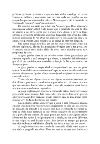 pedindo, pedindo, pedindo e enquanto isso dá-lhe envelope no povo.
Levantam milhões e continuam sem investir nada em missões ou em
campanhas para o sustento dos pobres. Noventa por cento é investido no
“abençoado cimento” e nos “santos tijolos”.
      Há também a situação que o líder diz “vou orar para Deus abençoar a
tua causa na justiça”, difícil é não pensar que o camarada não está de olho
no dízimo e na oferta gorda que o irmão trará. Assim o povo de Deus
aprende a ser egoísta acreditando que pode barganhar com Deus. É a velha
história mesquinha do “se Deus me abençoar eu vou ajudar na obra”, ou
então, “ora por mim”, mas nunca se dá ao prazer de orar por ninguém.
      Um pastor amigo meu dizia em um dos seus sermões que Deus é um
péssimo diplomata, Ele não fica negociando bençãos com o Seu povo. Isso
é verdade, então seria muito sábio da nossa parte abandonarmos estes
propósitos de tolos.
      A igreja precisa parar de dar ouvidos a estes líderes gananciosos que
ensinam segundo o mal exemplo que vivem, e entender definitivamente
que só há um caminho para se receber as benção de Deus, o caminho dos
Seus princípios.
      A igreja precisa ser responsável e compromissada em orar uns pelos
outros. Se verdadeiramente somos um Corpo, se somos interdependentes e
estamos diretamente ligados, não podemos jamais negligenciar este serviço
e cuidado mútuo.
      Todos nós em alguma área ou em algum momento passamos por
dificuldades, precisamos amadurecer espiritualmente, há momentos em
que nos sentimos fracos, tristes e tudo o que não desejamos nesta hora é
nos sentirmos sozinhos ou esquecidos.
      A igreja orgânica, por priorizar a comunhão diária, desenvolve o zelo
pela oração naturalmente. Não basta saber por quem devo orar, preciso
saber sobre o que devo orar, mas se não conheço nada do meu irmão como
poderei serví-lo da melhor forma em oração?
      Não podemos jamais esquecer que a igreja é uma fortaleza à medida
em que seus membros estão presentes diariamente na vida uns dos outros,
no cuidado, na amizade e na oração. Isso não se conquista no espaço de
uma ou duas horas semanais ou nas breves saudações do estacionamento
até a porta de um templo. Às vezes penso que tudo o que alguns irmãos
sabem uns dos outros é se alguém pintou o cabelo, fez um corte diferente,
se tem caspas ou está ficando careca. Isso devido ao tempo que passam
sentados em bancos enfileirados olhando por horas a nuca uns dos outros.
      A oração consciente em virtude da comunhão diária entre as partes
nos ajuda a progredir em obras. Uma vez que eu sei que meu irmão está
 
