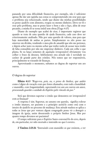 passando por uma dificuldade financeira, por exemplo, não é suficiente
apenas lhe dar um tapinha nas costas se comprometendo em orar para que
o problema seja solucionado, sendo que diante das minhas possibilidades
eu posso ajudá-lo com alimento, roupas ou mesmo dinheiro. Devo ter fé e
orar pelo problema, mas se posso fazer o bem e não o faço, além de estar
pecando, a minha fé se torna inútil sem obras.(Tiago 4:17)
      Diante do exemplo que acabei de citar, é importante registrar que
quando se trata de uma questão de ajuda financeira, cada caso deve ser
criteriosamente analisado. Não por uma questão de valores, mas para que
haja maturidade de ambas as partes. Simplesmente eu não posso me
enterrar em dívidas, vendendo o meu pão do amanhã que não me pertence,
e depois achar justo ou mesmo achar que tenho razão de acusar meu irmão
de falsa comunhão por não me emprestar dinheiro. Cada um colhe o que
planta. Se eu lanço sementes de aquisição irresponsável obviamente vou
colher o fruto da desonra. Infelizmente esta atitude não é novidade no
caráter de grande parte dos cristãos. Nós temos que ser responsáveis,
principalmente se tratando de finanças.
      Aproveitando o momento, subamos ao degrau do suportar uns aos
outros.


O degrau do suportar

     Efésios 4:1-3 “Rogo-vos, pois, eu, o preso do Senhor, que andeis
como é digno da vocação com que fostes chamados, com toda a humildade
e mansidão, com longanimidade, suportando-vos uns aos outros em amor,
procurando guardar a unidade do Espírito pelo vínculo da paz.”

      Será que devemos suportar o irmão que demonstra ser irresponsável
com as finanças?
      A resposta é sim. Suportar, no assunto em questão, significa tolerar
o irmão imaturo, ser paciente e a princípio aceitá-lo como está com o
intuito de ajudá-lo no processo de mudança. Esta atitude madura se aplica a
todas as áreas que por ventura algum congregado possa vir a denegrir a
imagem da igreja, assim desonrando o próprio Senhor Jesus. Mas por
quanto tempo devemos ser pacientes?
      O tempo suficiente para o Espírito Santo convencê-lo do erro, depois
de, em particular, ter sido exortado e instruído no que é correto.

     2 Timóteo 2:25-26 “Instruindo com mansidão os que resistem, a ver
 