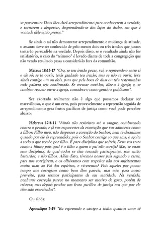 se porventura Deus lhes dará arrependimento para conhecerem a verdade,
e tornarem a despertar, desprendendo-se dos laços do diabo, em que à
vontade dele estão presos.”

       Se ainda o tal não demonstrar arrependimento e mudança de atitude,
o assunto deve ser conhecido de pelo menos dois ou três irmãos que juntos
tentarão persuadi-lo na verdade. Depois disso, se o resultado ainda não for
satisfatório, o caso do “teimoso” é levado diante de toda a congregação que
não vendo resultado passa a considerá-lo fora da comunhão.

      Mateus 18:15-17 “Ora, se teu irmão pecar, vai, e repreende-o entre ti
e ele só; se te ouvir, terás ganhado teu irmão; mas se não te ouvir, leva
ainda contigo um ou dois, para que pela boca de duas ou três testemunhas
toda palavra seja confirmada. Se recusar ouvi-los, dize-o à igreja; e, se
também recusar ouvir a igreja, considera-o como gentio e publicano”.

     Ser exortado realmente não é algo que possamos declarar ser
maravilhoso, o que é um erro, pois provavelmente a repreensão seguida de
arrependimento gera frutos pacíficos de justiça como você pode perceber
abaixo:

      Hebreus 12:4-11 “Ainda não resististes até o sangue, combatendo
contra o pecado; e já vos esquecestes da exortação que vos admoesta como
a filhos: Filho meu, não desprezes a correção do Senhor, nem te desanimes
quando por ele és repreendido; pois o Senhor corrige ao que ama, e açoita
a todo o que recebe por filho. É para disciplina que sofreis; Deus vos trata
como a filhos; pois qual é o filho a quem o pai não corrija? Mas, se estais
sem disciplina, da qual todos se têm tornado participantes, sois então
bastardos, e não filhos. Além disto, tivemos nossos pais segundo a carne,
para nos corrigirem, e os olhávamos com respeito; não nos sujeitaremos
muito mais ao Pai dos espíritos, e viveremos? Pois aqueles por pouco
tempo nos corrigiam como bem lhes parecia, mas este, para nosso
proveito, para sermos participantes da sua santidade. Na verdade,
nenhuma correção parece no momento ser motivo de gozo, porém de
tristeza; mas depois produz um fruto pacífico de justiça nos que por ele
têm sido exercitados”.

     Ou ainda:

     Apocalipse 3:19 “Eu repreendo e castigo a todos quantos amo: sê
 