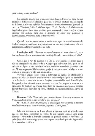 pois zeloso, e arrepende-te”.

      No entanto aquele que se encontra no direito de exortar deve buscar
princípios bíblicos para efetuá-lo para que o irmão imaturo seja corrigido
na Palavra e não na opinião fundamentada num pensamento pessoal. A
carta a Timóteo 3:16-17 declara que “Toda Escritura é divinamente
inspirada e proveitosa para ensinar, para repreender, para corrigir e para
instruir em justiça, para que o homem de Deus seja perfeito, e
perfeitamente preparado para toda boa obra”.

     Quando somos conscientes e ensinamos que os mandamentos do
Senhor nos proporcionam a oportunidade de nos arrependermos, nós nos
permitimos andar por caminhos de vida.

      Provérbios 6:23 “Porque o mandamento é uma lâmpada, e a
instrução uma luz; e as repreensões da disciplina são os caminhos da vida”.

      Creio que o “x” da questão é o fato de que quando o irmão peca e
não se arrepende ele afeta todo o Corpo que sofre por isso, pois se há
unidade na igreja e um membro padece, todos os membros padecem com
ele. Nossa responsabilidade, como igreja, é de, com amor, ajudar o nosso
irmão a se restaurar e não a de crucificá-lo.
      Vivenciei alguns casos onde a liderança da igreja ao identificar o
pecado na vida do irmão imediatamente, sem vestígio algum de mansidão
ou tolerância, o destituiu de suas funções causando-lhe mais humilhação.
Tempo depois muitos destes nem sequer tiveram forças para se manter nos
caminhos do Senhor. A prática deste tipo de liderança que parece sempre
dispor de pregos, martelos e pedras, é totalmente desconhecida da igreja de
Cristo.

     Romanos 15:1- “Mas nós, que somos fortes, devemos suportar as
fraquezas dos fracos, e não agradar a nós mesmos.”
     v5- “Ora, o Deus de paciência e consolação vos conceda o mesmo
sentimento uns para com os outros, segundo Cristo Jesus.”

     Não me recordo se eu li em algum artigo ou ouvi alguém declarar
que só nos falta encontrar na porta de um templo cristão uma placa
dizendo “Permitida a entrada somente de pessoas santas e perfeitas”. A
princípio achei muito engraçado, mas depois reconheci que não foge muito
da nossa triste realidade.
 