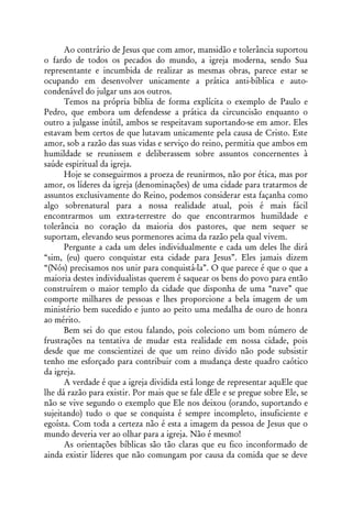 Ao contrário de Jesus que com amor, mansidão e tolerância suportou
o fardo de todos os pecados do mundo, a igreja moderna, sendo Sua
representante e incumbida de realizar as mesmas obras, parece estar se
ocupando em desenvolver unicamente a prática anti-bíblica e auto-
condenável do julgar uns aos outros.
      Temos na própria bíblia de forma explícita o exemplo de Paulo e
Pedro, que embora um defendesse a prática da circuncisão enquanto o
outro a julgasse inútil, ambos se respeitavam suportando-se em amor. Eles
estavam bem certos de que lutavam unicamente pela causa de Cristo. Este
amor, sob a razão das suas vidas e serviço do reino, permitia que ambos em
humildade se reunissem e deliberassem sobre assuntos concernentes à
saúde espiritual da igreja.
      Hoje se conseguirmos a proeza de reunirmos, não por ética, mas por
amor, os líderes da igreja (denominações) de uma cidade para tratarmos de
assuntos exclusivamente do Reino, podemos considerar esta façanha como
algo sobrenatural para a nossa realidade atual, pois é mais fácil
encontrarmos um extra-terrestre do que encontrarmos humildade e
tolerância no coração da maioria dos pastores, que nem sequer se
suportam, elevando seus pormenores acima da razão pela qual vivem.
      Pergunte a cada um deles individualmente e cada um deles lhe dirá
“sim, (eu) quero conquistar esta cidade para Jesus”. Eles jamais dizem
“(Nós) precisamos nos unir para conquistá-la”. O que parece é que o que a
maioria destes individualistas querem é saquear os bens do povo para então
construírem o maior templo da cidade que disponha de uma “nave” que
comporte milhares de pessoas e lhes proporcione a bela imagem de um
ministério bem sucedido e junto ao peito uma medalha de ouro de honra
ao mérito.
      Bem sei do que estou falando, pois coleciono um bom número de
frustrações na tentativa de mudar esta realidade em nossa cidade, pois
desde que me conscientizei de que um reino divido não pode subsistir
tenho me esforçado para contribuir com a mudança deste quadro caótico
da igreja.
      A verdade é que a igreja dividida está longe de representar aquEle que
lhe dá razão para existir. Por mais que se fale dEle e se pregue sobre Ele, se
não se vive segundo o exemplo que Ele nos deixou (orando, suportando e
sujeitando) tudo o que se conquista é sempre incompleto, insuficiente e
egoísta. Com toda a certeza não é esta a imagem da pessoa de Jesus que o
mundo deveria ver ao olhar para a igreja. Não é mesmo!
      As orientações bíblicas são tão claras que eu fico inconformado de
ainda existir líderes que não comungam por causa da comida que se deve
 