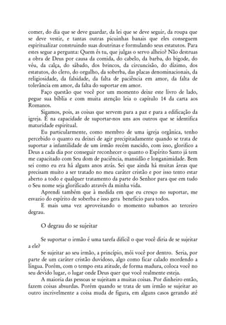 comer, do dia que se deve guardar, da lei que se deve seguir, da roupa que
se deve vestir, e tantas outras picuinhas banais que eles conseguem
espiritualizar construindo suas doutrinas e formulando seus estatutos. Para
estes segue a pergunta: Quem és tu, que julgas o servo alheio? Não destruas
a obra de Deus por causa da comida, do cabelo, da barba, do bigode, do
véu, da calça, do sábado, dos brincos, da circuncisão, do dízimo, dos
estatutos, do clero, do orgulho, da soberba, das placas denominacionais, da
religiosidade, da falsidade, da falta de paciência em amor, da falta de
tolerância em amor, da falta do suportar em amor.
      Faço questão que você por um momento deixe este livro de lado,
pegue sua bíblia e com muita atenção leia o capítulo 14 da carta aos
Romanos.
      Sigamos, pois, as coisas que servem para a paz e para a edificação da
igreja. É na capacidade de suportar-nos uns aos outros que se identifica
maturidade espiritual.
      Eu particularmente, como membro de uma igreja orgânica, tenho
percebido o quanto eu deixei de agir precipitadamente quando se trata de
suportar a infantilidade de um irmão recém nascido, com isso, glorifico a
Deus a cada dia por conseguir reconhecer o quanto o Espírito Santo já tem
me capacitado com Seu dom de paciência, mansidão e longanimidade. Bem
sei como eu era há alguns anos atrás. Sei que ainda há muitas áreas que
precisam muito a ser tratado no meu caráter cristão e por isso tento estar
aberto a todo e qualquer tratamento da parte do Senhor para que em tudo
o Seu nome seja glorificado através da minha vida.
      Aprendi também que à medida em que eu cresço no suportar, me
esvazio do espírito de soberba e isso gera benefício para todos.
      E mais uma vez aproveitando o momento subamos ao terceiro
degrau.

         O degrau do se sujeitar

         Se suportar o irmão é uma tarefa difícil o que você diria de se sujeitar
a ele?
      Se sujeitar ao seu irmão, a princípio, mói você por dentro. Seria, por
parte de um caráter cristão duvidoso, algo como ficar calado mordendo a
língua. Porém, com o tempo esta atitude, de forma madura, coloca você no
seu devido lugar, o lugar onde Deus quer que você realmente esteja.
      A maioria das pessoas se sujeitam a muitas coisas. Por dinheiro então,
fazem coisas absurdas. Porém quando se trata de um irmão se sujeitar ao
outro incrivelmente a coisa muda de figura, em alguns casos gerando até
 