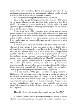 mesmo uma clara rivalidade. Talvez isso aconteça pelo fato de que
imediatamente pensamos que não vamos ganhar nada com isso (se sujeitar),
na verdade ainda acreditamos que estaremos perdendo.
       Mas o que realmente se perde ao se sujeitar a um irmão?
       Bem, eu diria que perdemos principalmente o orgulho e diferente do
que se pensa, adquirimos algo precioso, pois passamos a nos dar o
privilégio de termos um pouco mais do caráter de Jesus, assim, não sendo
orgulhosos, provavelmente não teremos problema algum em nos curvar e
lavar os pés dos nossos irmãos.
       Outro fato é que a bíblia nos ensina a nos sujeitar uns aos outros,
porque assim todos podem ser cheios do Espírito Santo juntos, pois o vaso
só pode ser cheio se ele se esvaziar, neste caso, de toda tendência carnal
egoísta, orgulho e soberba. Se você não se sujeita é porque está muito cheio
de si e isso lhe causa um grande problema no que diz respeito em ser cheio
do Espírito Santo.
       A questão ainda deve ser encarada com muito mais seriedade se
olharmos de outro ponto de vista, lembrando-nos de que Lúcifer não se
sujeitou a Deus e com isso perdeu o seu “lugar ao Sol da Justiça”, da mesma
forma, quando não nos sujeitamos ao nosso irmão, estamos impedindo o
Espírito Santo de nos encher. Ah, e como a igreja precisa ser cheia do
Espírito Santo, não para que uns e outros se achem os “Super Espirituais”,
mas para viverem na plenitude do Espírito que é humilde, manso e gentil.
       Na igreja orgânica, quando você não se sujeita a outros por sustentar
uma posição que acredita ocupar, da qual não seja reconhecida
naturalmente pelos outros irmãos, sempre haverá problemas. No final este
tipo de atitude não gera edificação alguma, pelo contrário, apenas prolifera
a divisão que é alimentada por corações soberbos e orgulhosos.
       Quer um exemplo? Olhe para a liderança da igreja moderna e
dificilmente você encontra o pastor da placa A se sujeitar ao pastor da
placa B, que por sua vez nem sequer olha na cara do pastor da placa C, e
cada um parece ser um excelente discipulador, pois ensinam muito bem as
“suas ovelhas” para que sigam o seu miserável exemplo. Parece que cada
um está profundamente cego em sua visão particular que se torna
impossível enxergarem o Reino de Deus juntos. E o que significa tudo
isso? Orgulho!

     Tiago 4:6 “Deus resiste aos soberbos, mas dá graça aos humildes”

     A diferença entre o cristão de caráter humilde do cristão de caráter
soberbo é muito interessante, pois quando o humilde é humilhado ele se
 