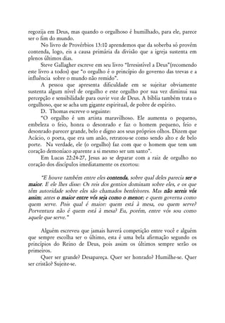 regozija em Deus, mas quando o orgulhoso é humilhado, para ele, parece
ser o fim do mundo.
       No livro de Provérbios 13:10 aprendemos que da soberba só provém
contenda, logo, eis a causa primária da divisão que a igreja sustenta em
plenos últimos dias.
       Steve Gallagher escreve em seu livro “Irresistível a Deus”(recomendo
este livro a todos) que “o orgulho é o princípio do governo das trevas e a
influência sobre o mundo não remido”.
       A pessoa que apresenta dificuldade em se sujeitar obviamente
sustenta algum nível de orgulho e este orgulho por sua vez diminui sua
percepção e sensibilidade para ouvir voz de Deus. A bíblia também trata o
orgulhoso, que se acha um gigante espiritual, de pobre de espírito.
       D. Thomas escreve o seguinte:
       “O orgulho é um artista maravilhoso. Ele aumenta o pequeno,
embeleza o feio, honra o desonrado e faz o homem pequeno, feio e
desonrado parecer grande, belo e digno aos seus próprios olhos. Dizem que
Acácio, o poeta, que era um anão, retratou-se como sendo alto e de belo
porte. Na verdade, ele (o orgulho) faz com que o homem que tem um
coração demoníaco aparente a si mesmo ser um santo”.
       Em Lucas 22:24-27, Jesus ao se deparar com a raiz de orgulho no
coração dos discípulos imediatamente os exortou:

     “E houve também entre eles contenda, sobre qual deles parecia ser o
maior. E ele lhes disse: Os reis dos gentios dominam sobre eles, e os que
têm autoridade sobre eles são chamados benfeitores. Mas não sereis vós
assim; antes o maior entre vós seja como o menor; e quem governa como
quem serve. Pois qual é maior: quem está à mesa, ou quem serve?
Porventura não é quem está à mesa? Eu, porém, entre vós sou como
aquele que serve.”

      Alguém escreveu que jamais haverá competição entre você e alguém
que sempre escolha ser o último, esta é uma bela afirmação segundo os
princípios do Reino de Deus, pois assim os últimos sempre serão os
primeiros.
      Quer ser grande? Desapareça. Quer ser honrado? Humilhe-se. Quer
ser cristão? Sujeite-se.
 