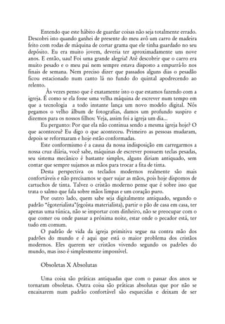 Entendo que este hábito de guardar coisas não seja totalmente errado.
Descobri isto quando ganhei de presente do meu avô um carro de madeira
feito com rodas de máquina de cortar grama que ele tinha guardado no seu
depósito. Eu era muito jovem, deveria ter aproximadamente uns nove
anos. E então, uau! Foi uma grande alegria! Até descobrir que o carro era
muito pesado e o meu pai nem sempre estava disposto a empurrá-lo nos
finais de semana. Nem preciso dizer que passados alguns dias o pesadão
ficou estacionado num canto lá no fundo do quintal apodrecendo ao
relento.
         Às vezes penso que é exatamente isto o que estamos fazendo com a
igreja. É como se ela fosse uma velha máquina de escrever num tempo em
que a tecnologia a todo instante lança um novo modelo digital. Nós
pegamos o velho álbum de fotografias, damos um profundo suspiro e
dizemos para os nossos filhos: Veja, assim foi a igreja um dia...
      Eu pergunto: Por que ela não continua sendo a mesma igreja hoje? O
que aconteceu? Eu digo o que aconteceu. Primeiro as pessoas mudaram,
depois se reformaram e hoje estão conformadas.
      Este conformismo é a causa da nossa indisposição em carregarmos a
nossa cruz diária, você sabe, máquinas de escrever possuem teclas pesadas,
seu sistema mecânico é bastante simples, alguns diriam antiquado, sem
contar que sempre sujamos as mãos para trocar a fita de tinta.
      Desta perspectiva os teclados modernos realmente são mais
confortáveis e não precisamos se quer sujar as mãos, pois hoje dispomos de
cartuchos de tinta. Talvez o cristão moderno pense que é sobre isso que
trata o salmo que fala sobre mãos limpas e um coração puro.
      Por outro lado, quem sabe seja digitalmente antiquado, segundo o
padrão “égoterialista”(egoísta materialista), partir o pão de casa em casa, ter
apenas uma túnica, não se importar com dinheiro, não se preocupar com o
que comer ou onde passar a próxima noite, estar onde o pecador está, ter
tudo em comum.
      O padrão de vida da igreja primitiva segue na contra mão dos
padrões do mundo e é aqui que está o maior problema dos cristãos
modernos. Eles querem ser cristãos vivendo segundo os padrões do
mundo, mas isso é simplesmente impossível.

     Obsoletas X Absolutas

     Uma coisa são práticas antiquadas que com o passar dos anos se
tornaram obsoletas. Outra coisa são práticas absolutas que por não se
encaixarem num padrão confortável são esquecidas e deixam de ser
 