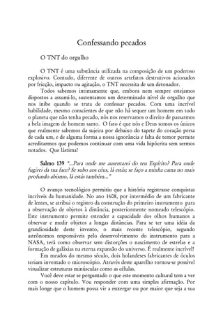 Confessando pecados
     O TNT do orgulho

      O TNT é uma substância utilizada na composição de um poderoso
explosivo. Contudo, diferente de outros artefatos destrutivos acionados
por fricção, impacto ou agitação, o TNT necessita de um detonador.
      Todos sabemos intimamente que, embora nem sempre estejamos
dispostos a assumi-lo, sustentamos um determinado nível de orgulho que
nos inibe quando se trata de confessar pecados. Com uma incrível
habilidade, mesmo conscientes de que não há sequer um homem em todo
o planeta que não tenha pecado, nós nos reservamos o direito de passarmos
a bela imagem de homem santo. O fato é que nós e Deus somos os únicos
que realmente sabemos da sujeira por debaixo do tapete do coração persa
de cada um, e de alguma forma a nossa ignorância e falta de temor permite
acreditarmos que podemos continuar com uma vida hipócrita sem sermos
notados. Que lástima!

      Salmo 139 “...Para onde me ausentarei do teu Espírito? Para onde
fugirei da tua face? Se subo aos céus, lá estás; se faço a minha cama no mais
profundo abismo, lá estás também...”

      O avanço tecnológico permitiu que a história registrasse conquistas
incríveis da humanidade. No ano 1608, por intermédio de um fabricante
de lentes, se atribui o registro da construção do primeiro instrumento para
a observação de objetos à distância, posteriormente nomeado telescópio.
Este instrumento permite estender a capacidade dos olhos humanos a
observar e medir objetos a longas distâncias. Para se ter uma idéia da
grandiosidade deste invento, o mais recente telescópio, segundo
astrônomos responsáveis pelo desenvolvimento do instrumento para a
NASA, terá como observar sem distorções o nascimento de estrelas e a
formação de galáxias na eterna expansão do universo. É realmente incrível!
      Em meados do mesmo século, dois holandeses fabricantes de óculos
teriam inventado o microscópio. Através deste aparelho tornou-se possível
visualizar estruturas minúsculas como as células.
      Você deve estar se perguntado o que este momento cultural tem a ver
com o nosso capítulo. Vou responder com uma simples afirmação. Por
mais longe que o homem possa vir a enxergar ou por maior que seja a sua
 