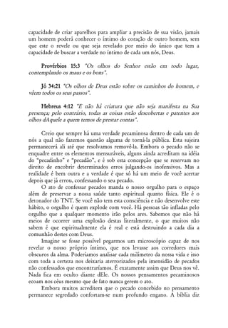 capacidade de criar aparelhos para ampliar a precisão de sua visão, jamais
um homem poderá conhecer o íntimo do coração de outro homem, sem
que este o revele ou que seja revelado por meio do único que tem a
capacidade de buscar a verdade no íntimo de cada um nós, Deus.

     Provérbios 15:3 "Os olhos do Senhor estão em todo lugar,
contemplando os maus e os bons".

     Jó 34:21 "Os olhos de Deus estão sobre os caminhos do homem, e
vêem todos os seus passos".

     Hebreus 4:12 "E não há criatura que não seja manifesta na Sua
presença; pelo contrário, todas as coisas estão descobertas e patentes aos
olhos dAquele a quem temos de prestar contas".

      Creio que sempre há uma verdade pecaminosa dentro de cada um de
nós a qual não fazemos questão alguma de torná-la pública. Esta sujeira
permanecerá ali até que resolvamos removê-la. Embora o pecado não se
enquadre entre os elementos mensuráveis, alguns ainda acreditam na idéia
do “pecadinho” e “pecadão”, e é sob esta concepção que se reservam no
direito de encobrir determinados erros julgando-os inofensivos. Mas a
realidade é bem outra e a verdade é que só há um meio de você acertar
depois que já errou, confessando o seu pecado.
      O ato de confessar pecados manda o nosso orgulho para o espaço
além de preservar a nossa saúde tanto espiritual quanto física. Ele é o
detonador do TNT. Se você não tem esta consciência e não desenvolve este
hábito, o orgulho é quem explode com você. Há pessoas tão infladas pelo
orgulho que a qualquer momento irão pelos ares. Sabemos que não há
meios de ocorrer uma explosão destas literalmente, o que muitos não
sabem é que espiritualmente ela é real e está destruindo a cada dia a
comunhão destes com Deus.
      Imagine se fosse possível pegarmos um microscópio capaz de nos
revelar o nosso próprio íntimo, que nos levasse aos corredores mais
obscuros da alma. Poderíamos analisar cada milímetro da nossa vida e isso
com toda a certeza nos deixaria aterrorizados pela imensidão de pecados
não confessados que encontraríamos. É exatamente assim que Deus nos vê.
Nada fica em oculto diante dEle. Os nossos pensamentos pecaminosos
ecoam nos céus mesmo que de fato nunca gerem o ato.
      Embora muitos acreditem que o pecado concebido no pensamento
permanece segredado confortam-se num profundo engano. A bíblia diz
 
