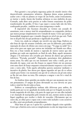 Para garantir a sua própria segurança países do mundo inteiro vêm
desenvolvendo armamentos atômicos. Algumas destas armas poderiam
acabar com a vida no planeta ao toque de um botão, assim ironicamente,
ao incitar o medo, fazem das bombas atômicas os seus símbolos da paz.
Contudo, nada disso seria preciso se todos fossem conscientes do poder
transformador do perdão. O fato é que expor o nosso lado não tão belo,
confessando pecados, também nos causa insegurança e medo.
      É impossível não ficarmos chocados ao vermos um acusado de
assassinato, sem o menor sinal de arrependimento ou compaixão, declarar
que matou porque simplesmente teve vontade de matar. Creio que jamais a
humanidade imaginaria que o mundo chegaria no nível em que está. Tudo
isso se dá pelo fato de que perderam o significado do perdão.
      Certa vez, ainda no colegial, me envolvi em uma briga. Embora eu
não fosse do tipo de arrumar confusão, este caso foi diferente, pois minha
reputação de aluno do último ano estava em jogo. “Te pego na saída” foi o
meu aviso para um rapaz que tentou me intimidar me fitando nos olhos.
Esta era a frase temida de muitos e esperada de outros tantos que não
perdiam por nada um espetáculo ao final da aula. Bem, aquele momento
chegou e lá estávamos nós cercados por dezenas de alunos que gritavam
eufóricos: “Porrada, porrada!”. Engraçado, parecíamos dois gladiadores
numa arena. Eu sabia que era um momento sem volta e então, por um
descuido do rapaz, com um dos braços eu segurei firme em seu pescoço
com uma chave de braço enquanto consecutivamente soqueava o seu rosto
com a outra mão. Toda aquela adrenalina parecia aumentar mediante o
incentivo da platéia. Isso durou por alguns segundos até que ele se soltou
caindo para frente e no momento em que ele se colocava em pé sem exitar
eu lhe dei um chute na testa. Ele começou a sangrar e este foi o sinal do
fim da luta.
      Ao lembrar deste episódio em minha vida por um momento me veio
um pensamento. O sangue de Jesus derramado na cruz deveria ser para
todos o sinal do fim de todas as lutas.
      Embora as conseqüências tenham sido dolorosas para ambos, da
minha parte por eu ter apanhado da minha mãe por ter brigado na escola e
levado suspensão de três dias, e da parte do rapaz por ter um olho inchado
e ser chamado de mariquinha pelo restante do ano, mesmo assim na época
fiquei orgulhoso por receber o título de vencedor. Obviamente que no
outro dia, ao olhar para o rapaz com o rosto todo inchado e com curativos
no olho, senti um profundo arrependimento.
      Hoje bem sei que eu é quem fui o perdedor daquele triste episódio.
Creio que a história seria outra se simplesmente eu não me importasse com
 