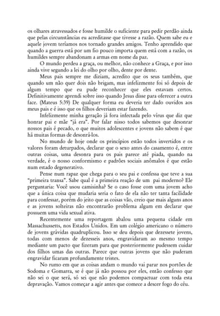 os olhares atravessados e fosse humilde o suficiente para pedir perdão ainda
que pelas circunstâncias eu acreditasse que tivesse a razão. Quem sabe eu e
aquele jovem teríamos nos tornado grandes amigos. Tenho aprendido que
quando a guerra está por um fio pouco importa quem está com a razão, os
humildes sempre abandonam a armas em nome da paz.
      O mundo perdeu a graça, ou melhor, não conhece a Graça, e por isso
ainda vive segundo a lei do olho por olho, dente por dente.
      Meus pais sempre me diziam, acredito que os seus também, que
quando um não quer dois não brigam, mas infelizmente foi só depois de
algum tempo que eu pude reconhecer que eles estavam certos.
Definitivamente aprendi sobre isso quando Jesus disse para oferecer a outra
face. (Mateus 5:39) De qualquer forma eu deveria ter dado ouvidos aos
meus pais e é isso que os filhos deveriam estar fazendo.
      Infelizmente minha geração já fora infectada pelo vírus que diz que
honrar pai e mãe “já era”. Por falar nisso todos sabemos que desonrar
nossos pais é pecado, o que muitos adolescentes e jovens não sabem é que
há muitas formas de desonrá-los.
      No mundo de hoje onde os princípios estão todos invertidos e os
valores foram deturpados, declarar que o sexo antes do casamento é, entre
outras coisas, uma desonra para os pais parece até piada, quando na
verdade, é o nosso conformismo e padrões sociais anômalos é que estão
num estado degenerativo.
      Pense num rapaz que chega para o seu pai e confessa que teve a sua
“primeira transa”. Sabe qual é a primeira reação de um pai moderno? Ele
perguntaria: Você usou camisinha? Se o caso fosse com uma jovem acho
que a única coisa que mudaria seria o fato de ela não ter tanta facilidade
para confessar, porém do jeito que as coisas vão, creio que mais alguns anos
e as jovens solteiras não encontrarão problema algum em declarar que
possuem uma vida sexual ativa.
      Recentemente uma reportagem abalou uma pequena cidade em
Massachussetts, nos Estados Unidos. Em um colégio americano o número
de jovens grávidas quadruplicou. Isso se deu depois que dezessete jovens,
todas com menos de dezesseis anos, engravidaram ao mesmo tempo
mediante um pacto que fizeram para que posteriormente pudessem cuidar
dos filhos umas das outras. Parece que outras jovens que não puderam
engravidar ficaram profundamente tristes.
      No rumo em que as coisas andam o mundo vai parar nos portões de
Sodoma e Gomarra, se é que já não possou por eles, então confesso que
não sei o que será, só sei que não podemos compactuar com toda esta
depravação. Vamos começar a agir antes que comece a descer fogo do céu.
 