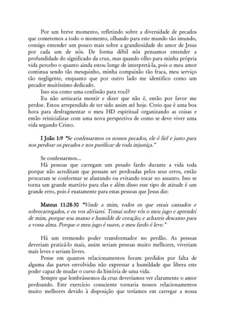 Por um breve momento, refletindo sobre a diversidade de pecados
que cometemos a todo o momento, olhando para este mundo tão imundo,
consigo entender um pouco mais sobre a grandiosidade do amor de Jesus
por cada um de nós. De forma débil nós pensamos entender a
profundidade do significado da cruz, mas quando olho para minha própria
vida percebo o quanto ainda estou longe de interpretá-la, pois o meu amor
continua sendo tão mesquinho, minha compaixão tão fraca, meu serviço
tão negligente, enquanto que por outro lado me identifico como um
pecador muitíssimo dedicado.
      Isso soa como uma confissão para você?
      Eu não arriscaria mentir e dizer que não é, então por favor me
perdoe. Estou arrependido de ter sido assim até hoje. Creio que é uma boa
hora para desfragmentar o meu HD espiritual organizando as coisas e
então reinicializar com uma nova perspectiva de como se deve viver uma
vida segundo Cristo.

     I João 1:9 “Se confessarmos os nossos pecados, ele é fiel e justo para
nos perdoar os pecados e nos purificar de toda injustiça.”

     Se confessarmos...
     Há pessoas que carregam um pesado fardo durante a vida toda
porque não acreditam que possam ser perdoadas pelos seus erros, então
procuram se conformar se afastando ou evitando tocar no assunto. Isso se
torna um grande martírio para elas e além disso esse tipo de atitude é um
grande erro, pois é exatamente para estas pessoas que Jesus diz:

      Mateus 11:28-30 “Vinde a mim, todos os que estais cansados e
sobrecarregados, e eu vos aliviarei. Tomai sobre vós o meu jugo e aprendei
de mim, porque sou manso e humilde de coração; e achareis descanso para
a vossa alma. Porque o meu jugo é suave, e meu fardo é leve.”

      Há um tremendo poder transformador no perdão. As pessoas
deveriam praticá-lo mais, assim seriam pessoas muito melhores, viveriam
mais leves e seriam livres.
      Pense em quantos relacionamentos foram perdidos por falta de
alguma das partes envolvidas não expressar a humildade que libera este
poder capaz de mudar o curso da história de uma vida.
      Sempre que lembrássemos da cruz deveríamos ver claramente o amor
perdoando. Este exercício consciente tornaria nossos relacionamentos
muito melhores devido à disposição que teríamos em carregar a nossa
 
